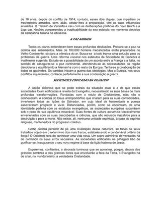 de 18 anos, depois do conflito de 1914; contudo, esses dois diques, que impediam os
movimentos armados, sem, aliás, obstar-lhes a preparação, têm as suas influencias
anuladas. O Tratado de Versalhes caiu com as deliberações políticas do novo Reich e a
Liga das Nações compreendeu a inaplicabilidade do seu estatuto, no momento decisivo
da campanha italiana na Abissínia.
A PAZ ARMADA
Todos os povos entenderam bem essas profundas desilusões. Procura-se a paz na
corrida aos armamentos. Mais de 100.000 homens mecanizados estão preparados no
Velho Continente, só para a ofensiva do ar. Busca-se a todo transe uma solução para os
problemas da guerra. Uma reforma visceral nos estatutos da Sociedade de Genebra é
inutilmente sugerida. Estuda-se a possibilidade de um acordo entre a França e a Itália, no
sentido de assegurar-se a paz continental, atendendo-se às necessidades da região
danubiana e equilibrando a Alemanha com o resto da Europa. Tenta-se a colaboração de
todos os gabinetes. Os partidos iniciam a guerra das ideologias. Mas a Europa, nos seus
conflitos inquietantes, conhece perfeitamente a sua condenação à guerra.
SOCIEDADES EDIFICADAS NA PILHAGEM
A ilação dolorosa que se pode extrais da situação atual é a de que essas
sociedades foram edificadas à revelia do Evangelho, necessitando as suas bases de mais
profundas transformações. Fundadas com o rotulo de Cristianismo, elas não o
conheceram. A sombra do Deus antropomórfico que criaram para as suas comodidades,
inverteram todas as lições do Salvador, em cujo ideal de fraternidade e pureza
asseveraram progredir e viver. Distanciadas, porém, como se encontram, de uma
identidade perfeita com os estatutos evangélicos, as sociedades européias sucumbem
sob o peso da sua opulência miserável. Suas fontes de cultura acham-se visceralmente
envenenadas com as suas descobertas e ciências, que são recursos macabros para a
destruição e para a morte. Não existe, ali, nenhuma unidade espiritual, à base do espírito
religioso, mantenedora do progresso coletivo.
Como poderá persistir de pé uma civilização dessa natureza, se todos os seus
trabalhos objetivam o extermínio dos mais fracos, estabelecendo o condenável critério da
força? O Ocidente terá de conhecer uma vida nova. Um sopro admirável de verdades há
de confundir os seus erros seculares. As sociedades edificadas na pilhagem hão de
purificar-se, inaugurando o seu novo regime à base da lição fraterna de Jesus.
Esperemos, confiantes, a alvorada luminosa que se aproxima, porque, depois das
grandes sombras e das grandes dores que envolverão a face da Terra, o Evangelho há
de criar, no mundo inteiro, a verdadeira Cristandade.
 