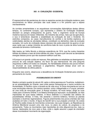 XIX - A CIVILIZAÇÃO OCIDENTAL
É imprescindível não perdermos de vista os aspectos sociais da civilização moderna, para
encontrarmos os falsos princípios das suas bases e o fim próximo que a espera
inevitavelmente.
As corridas armamentistas e as angustiosas conversações diplomáticas destes últimos
tempos, no continente europeu, que representa o cérebro da Civilização Ocidental,
denotam os perigos ameaçadores da guerra. Todo o organismo social da Europa
moderna repousa em bases militaristas. Da indústria das armas, mais que da agricultura,
e isso é lamentável, depende a estabilidade da civilização de todo o Ocidente. Os
exércitos compactos, as casas manufatureiras do canhão e da bomba explosiva, as
coletividades atentas às atividades bélicas, constituem os elementos vitais da evolução
européia. Um surto de civilização dessa natureza não pode prescindir da guerra e é por
essa razão que o perigo iminente da carnificina bate de novo à porta da alma humana,
saturada de temores e sofrimentos.
Não bastou ao Velho Mundo a dolorosa experiência de 1914, que lhe custou trezentos
bilhões de dólares e mais de trinta milhões de vidas. A guerra quer devorar as derradeiras
energias desses povos que não souberam edificar suas leis.
A Europa é um grande vulcão em repouso. Nos gabinetes os estadistas se desenganam à
procura de uma solução objetiva, em favor da paz internacional. Há uma pergunta
angustiosa e aflitiva em todos os corações. As mentalidades diretoras dos povos tremem
ao enunciar as suas sentenças e julgamentos. Ninguém deseja arcar com as
responsabilidades da última palavra.
Enquanto isso ocorre, observa-se a decadência da Civilização Ocidental para orientar o
pensamento do mundo.
POSSIBILIDADES DO ORIENTE
Desde o primeiro quartel do século XX, após a vitória japonesa em Tsushima, multiplicam-
se as possibilidades do Oriente, para onde parece transportar-se o centro evolutivo da
Humanidade. O Pacífico volve a revestir-se de vida nova. A China movimenta-se com as
suas revoluções internas. Em centros remotos, como o Afeganistão e a Turquia, percebe-
se uma onda de renovação geral. A Rússia soviética, há muito tempo, dirige as suas
vistas para o Extremo Oriente. k na Sibéria Oriental que repousam, na atualidade, as mais
importantes de suas bases militares. A Nova Zelândia e a Austrália são celeiros de
possibilidades infinitas. A Índia, não obstante o domínio britânico, fornece ao planeta
exemplos e doutrinas regeneradoras. Figuras preeminentes dos povos orientais são hoje
acatadas em todo o mundo. A figura de Gandhi tem a sua projeção universal. As costas
do Pacifico estão cheias de movimentos comerciais; nas suas margens, as Repúblicas da
América Meridional acusam uma vida nova, no plano da cultura, do progresso e do
pensamento. Todos os movimentos mais importantes do orbe afiguram-se-nos, mais ou
menos, deslocados de novo para a Ásia, onde o Japão assume o papel de orientador
desse incontestável movimento de organização.
 