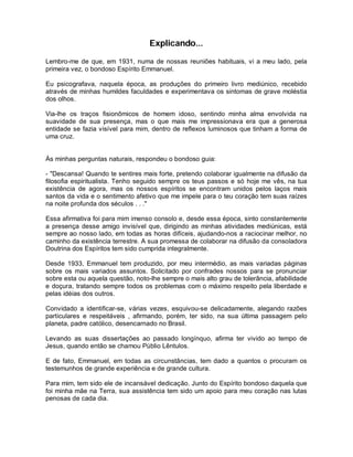 Explicando...
Lembro-me de que, em 1931, numa de nossas reuniões habituais, vi a meu lado, pela
primeira vez, o bondoso Espírito Emmanuel.
Eu psicografava, naquela época, as produções do primeiro livro mediúnico, recebido
através de minhas humildes faculdades e experimentava os sintomas de grave moléstia
dos olhos.
Via-lhe os traços fisionômicos de homem idoso, sentindo minha alma envolvida na
suavidade de sua presença, mas o que mais me impressionava era que a generosa
entidade se fazia visível para mim, dentro de reflexos luminosos que tinham a forma de
uma cruz.
Às minhas perguntas naturais, respondeu o bondoso guia:
- "Descansa! Quando te sentires mais forte, pretendo colaborar igualmente na difusão da
filosofia espiritualista. Tenho seguido sempre os teus passos e só hoje me vês, na tua
existência de agora, mas os nossos espíritos se encontram unidos pelos laços mais
santos da vida e o sentimento afetivo que me impele para o teu coração tem suas raízes
na noite profunda dos séculos . . ."
Essa afirmativa foi para mim imenso consolo e, desde essa época, sinto constantemente
a presença desse amigo invisível que, dirigindo as minhas atividades mediúnicas, está
sempre ao nosso lado, em todas as horas difíceis, ajudando-nos a raciocinar melhor, no
caminho da existência terrestre. A sua promessa de colaborar na difusão da consoladora
Doutrina dos Espíritos tem sido cumprida integralmente.
Desde 1933, Emmanuel tem produzido, por meu intermédio, as mais variadas páginas
sobre os mais variados assuntos. Solicitado por confrades nossos para se pronunciar
sobre esta ou aquela questão, noto-lhe sempre o mais alto grau de tolerância, afabilidade
e doçura, tratando sempre todos os problemas com o máximo respeito pela liberdade e
pelas idéias dos outros.
Convidado a identificar-se, várias vezes, esquivou-se delicadamente, alegando razões
particulares e respeitáveis , afirmando, porém, ter sido, na sua última passagem pelo
planeta, padre católico, desencarnado no Brasil.
Levando as suas dissertações ao passado longínquo, afirma ter vivido ao tempo de
Jesus, quando então se chamou Públio Lêntulos.
E de fato, Emmanuel, em todas as circunstâncias, tem dado a quantos o procuram os
testemunhos de grande experiência e de grande cultura.
Para mim, tem sido ele de incansável dedicação. Junto do Espírito bondoso daquela que
foi minha mãe na Terra, sua assistência tem sido um apoio para meu coração nas lutas
penosas de cada dia.
 