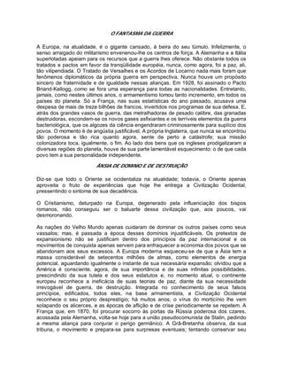 O FANTASMA DA GUERRA
A Europa, na atualidade, é o gigante cansado, à beira do seu túmulo. Infelizmente, o
senso arraigado do militarismo envenenou-lhe os centros de força. A Alemanha e a Itália
superlotadas apeiam para os recursos que a guerra lhes oferece. Não obstante todos os
tratados e pactos em favor da tranqüilidade européia, nunca, como agora, foi a paz, ali,
tão vilipendiada. O Tratado de Versalhes e os Acordos de Locarno nada mais foram que
fenômenos diplomáticos da própria guerra em perspectiva. Nunca houve um propósito
sincero de fraternidade e de igualdade nessas alianças. Em 1928, foi assinado o Pacto
Briand-Kellogg, como se fora uma esperança para todas as nacionalidades. Entretanto,
jamais, como nestes últimos anos, o armamentismo tomou tanto incremento, em todos os
países do planeta. Só a França, nas suas estatísticas do ano passado, acusava uma
despesa de mais de treze bilhões de francos, invertidos nos programas de sua defesa. E,
atrás dos grandes vasos de guerra, das metralhadoras de pesado calibre, das granadas
destruidoras, escondem-se os novos gases asfixiantes e os terríveis elementos da guerra
bacteriológica, que os algozes da ciência engendraram criminosamente para suplício dos
povos. O momento é de angústia justificável. A própria Inglaterra, que nunca se encontrou
tão poderosa e tão rica quanto agora, sente de perto a catástrofe; sua missão
colonizadora toca, igualmente, o fim. Ao lado dos bens que os ingleses prodigalizaram a
diversas regiões do planeta, houve de sua parte lamentável esquecimento: o de que cada
povo tem a sua personalidade independente.
ÂNSIA DE DOMíNIO E DE DESTRUIÇÃO
Diz-se que todo o Oriente se ocidentaliza na atualidade; todavia, o Oriente apenas
aproveita o fruto de experiências que hoje lhe entrega a Civilização Ocidental,
pressentindo o sintoma de sua decadência.
O Cristianismo, deturpado na Europa, degenerado pela influenciação dos bispos
romanos, não conseguiu ser o baluarte dessa civilização que, aos poucos, vai
desmoronando.
As nações do Velho Mundo apenas cuidaram de dominar os outros países como seus
vassalos; mas, é passada a época desses domínios injustificáveis. Os pretextos de
expansionismo não se justificam dentro dos princípios da paz internacional e os
movimentos de conquista apenas servem para enfraquecer a economia dos povos que se
abandonam aos seus excessos. A Europa moderna esqueceu-se de que a Ásia tem a
massa considerável de setecentos milhões de almas, como elementos de energia
potencial, aguardando igualmente o instante de sua necessária expansão; olvidou que a
América é consciente, agora, de sua importância e de suas infinitas possibilidades,
prescindindo da sua tutela e dos seus estatutos e, no momento atual, o continente
europeu reconhece a ineficácia de suas teorias de paz, diante da sua necessidade
irrevogável de guerra, de destruição. Integrada no conhecimento de seus falsos
princípios, edificados, todos eles, na base armamentista, a Civilização Ocidental
reconhece o seu próprio desprestígio; há muitos anos, o vírus do morticínio lhe vem
solapando os alicerces, e as épocas de aflição e de crise periodicamente se repetem. A
França que, em 1870, foi procurar socorro às portas da Rússia poderosa dos czares,
acossada pela Alemanha, volta-se hoje para a união pseudocomunista de Stalin, pedindo
a mesma aliança para conjurar o perigo germânico. A Grã-Bretanha observa, da sua
tribuna, o movimento e prepara-se para surpresas eventuais; tentando conservar seu
 