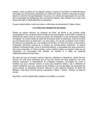 poderio, volve à política de conciliação; todavia, a guerra é inevitável no ambiente dessa
civilização de monumentos grandiosos de ciência no plano material, mas feita de fogos-
fátuos no domínio da espiritualidade. Os povos, em virtude da organização de suas leis,
têm necessidade de deflagração dos movimentos bélicos. Não poderão viver muito mais
tempo sem eles. A destruição lhes é necessária.
A quem caberá então o cetro da cultura, a lide-rança do pensamento? Sabe-o Deus.
O FUTURO DAS GRANDEZAS MATERIAIS
Dentro de alguns séculos, os colossos de Paris, de Roma e' de Londres serão
contemplados com o embevecimento histórico das recordações; a torre Eiffel, a Abadia de
Westminster serão como as ruínas do Coliseu de Vespasiano e das construções antigas
do Spalato. Os ventos tristes da noite hão de soluçar sobre os destroços, onde os homens
se encontraram para se destruírem, uns aos outros, em vez de se amarem como irmãos.
Os raios da Lua deixarão ver, nas margens do Tamisa, do Tibre e do Sena, o local onde a
Civilização Ocidental suicidou-se à míngua de conhecimentos espirituais. O império
britânico conhecerá então, como a Península Ibérica, a recordação dos seus domínios e
das suas conquistas. A França sentirá, como a Grécia antiga, um orgulho nobre por ter
cooperado na enunciação dos Direitos do Homem e a Itália se lembrará
melancolicamente de suas lutas.
De cada vez que os homens querem impor-se, arbitrários e despóticos, diante das leis
divinas, há uma força misteriosa que os faz cair, dentro dos seus enganos e de suas
próprias fraquezas. A impenitência da civilização moderna, corrompida de vícios e
mantida nos seus maiores centros à custa das indústrias bélicas, não é diferente do
império babilônico que caiu, apesar do seu fastígio e da sua grandeza. No banquete dos
povos ilustres da atualidade terrestre, lêem-se as três palavras fatídicas do festim de
Baltasar. Uma força invisível gravou novamente o “Mane – Thécel – Phares” na festa do
mundo.
Que Deus, na Sua misericórdia, ampare os humildes e os justos.
 