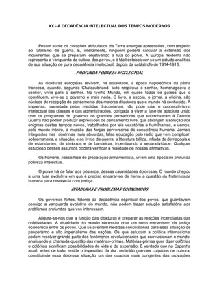 XX - A DECADÊNCIA INTELECTUAL DOS TEMPOS MODERNOS
Pesam sobre os corações atribulados da Terra amargas apreensões, com respeito
ao fatalismo da guerra. E, infelizmente, ninguém poderá calcular a extensão dos
movimentos que se preparam, objetivando a luta do porvir. A Europa moderna não
representa a vanguarda da cultura dos povos, e é fácil estabelecer-se um estudo analítico
de sua situação de pura decadência intelectual, depois da catástrofe de 1914-1918.
PROFUNDA POBREZA INTELECTUAL
As ditaduras européias revivem, na atualidade, a época napoleônica da pátria
francesa, quando, segundo Chateaubriand, tudo respirava o senhor, homenageava o
senhor, vivia para o senhor. No velho Mundo, em quase todos os países que o
constituem, vive-se o governo e mais nada. O livro, a escola, o jornal, a oficina, são
núcleos de recepção do pensamento dos maiores ditadores que o mundo há conhecido. A
imprensa, manietada pelas medidas draconianas, não pode criar o cooperativismo
intelectual das classes e das administrações, obrigada a viver a fase de absoluta união
com os programas de governo; os grandes pensadores que sobreviveram à Grande
Guerra não podem produzir expressões de pensamento livre, que abranjam a solução dos
enigmas destes tempos novos, trabalhados por leis vexatórias e humilhantes, e vemos,
pelo mundo inteiro, a invasão das forças perversoras da consciência humana. Jornais
integrados nas doutrinas mais absurdas, falsa educação pelo radio que vem complicar,
sobremaneira, a situação, e os livros da guerra, a literatura bélica, inflada de demagogia e
de estandartes, de símbolos e de bandeiras, incentivando a separatividade. Qualquer
estudioso desses assuntos poderá verificar a realidade de nossas afirmativas.
Os homens, nessa fase de preparação armamentista, vivem uma época de profunda
pobreza intelectual.
O porvir há de falar aos pósteros, dessas calamidades dolorosas. O mundo chegou
a uma fase evolutiva em que é preciso encarar-se de frente a questão da fraternidade
humana para resolve-la com justiça.
DITADURAS E PROBLEMAS ECONÔMICOS
Os governos fortes, fatores da decadência espiritual dos povos, que guardavam
consigo a vanguarda evolutiva do mundo, não podem trazer solução satisfatória aos
problemas profundos que vos interessam.
Afigura-se-nos que a função das ditaduras é preparar as reações incendiarias das
coletividades. A atualidade do mundo necessita criar um novo mecanismo de justiça
econômica entre os povos. Que se aventem medidas conciliatórias para essa situação de
pauperismo e alto imperialismo das nações. Os que estudam a política internacional
podem resolver grande parte dos fenômenos revolucionários que convulsionam o mundo,
analisando a chamada questão das matérias-primas. Matérias-primas quer dizer colônias
e colônias significam possibilidades de vida e de expansão. É verdade que na Espanha
atual, antes de tudo, reside o imperativo da dor, redimido grandes culpados de outrora,
constituindo essa dolorosa situação um dos quadros mais pungentes das provações
 