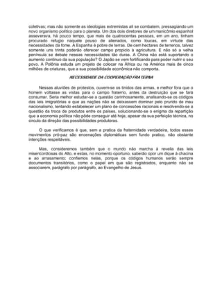 coletivas; mas não somente as ideologias extremistas ali se combatem, pressagiando um
novo organismo político para o planeta. Um dos dois diretores de um manicômio espanhol
asseverava, há pouco tempo, que mais de quatrocentas pessoas, em um ano, tinham
procurado refugio naquele pouso de alienados, como loucas, em virtude das
necessidades da fome. A Espanha é pobre de terras. De cem hectares de terrenos, talvez
somente uns trinta poderão oferecer campo propicio à agricultura. E não só a velha
península se debate nessas necessidades tão duras. A China não está suportando o
aumento continuo da sua população? O Japão se vem fortificando para poder nutrir o seu
povo. A Polônia estuda um projeto de colocar na África ou na América mais de cinco
milhões de criaturas, que a sua possibilidade econômica não comporta.
NECESSIDADE DA COOPERAÇÃO FRATERNA
Nessas aluviões de protestos, ouvem-se os tinidos das armas, e melhor fora que o
homem voltasse as vistas para o campo fraterno, antes da destruição que se fará
consumar. Seria melhor estudar-se a questão carinhosamente, analisando-se os códigos
das leis imigratórias e que as nações não se deixassem dominar pelo prurido de mau
nacionalismo, tentando estabelecer um plano de concessões racionais e resolvendo-se a
questão da troca de produtos entre os países, solucionando-se o enigma da repartição
que a economia política não pôde conseguir até hoje, apesar da sua perfeição técnica, no
circulo da direção das possibilidades produtoras.
O que verificamos é que, sem a pratica da fraternidade verdadeira, todos esses
movimentos pró-paz são encenações diplomáticas sem fundo pratico, não obstante
intenções respeitáveis.
Mas, consideremos também que o mundo não marcha à revelia das leis
misericordiosas do Alto, e estas, no momento oportuno, saberão opor um dique à chacina
e ao arrasamento; confiemos nelas, porque os códigos humanos serão sempre
documentos transitórios, como o papel em que são registrados, enquanto não se
associarem, parágrafo por parágrafo, ao Evangelho de Jesus.
 