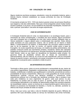 XXI - CIVILIZAÇÃO EM CRISE
Alguns modernos escritores europeus, estudando o caos da sociedade moderna, após a
Grande Guerra, tentaram estabelecer as causas profundas da crise da Civilização
Ocidental.
O movimento armado de 1914 - 1918 veio destruir grande número de princípios filosóficos
que reagiam a vida das coletividades. Nas suas ruínas fumegantes caíram muitas ilusões
sociais e políticas, e os povos, na sua existência de profundas inquietações, iniciaram em
todo o período “post bellum” uma série de longas experiências.
FASE DE EXPERIMENTAÇÕES
A Civilização Ocidental está em crise; os observadores e os sociólogos trazem, para o
amontoado de várias considerações, o resultado dos seus estudos. Alguns proclamam
que toda civilização tem a fragilidade de uma vida; outros aventam hipóteses mais ou
menos aceitáveis, e alguns apeiam para a cristianização dos espíritos. Estes últimos
estão acertados em seus pareceres; todavia, não no sentido de um retorno à Idade
Média, à preponderância da fradaria, à disseminação dos princípios católico-romanos;
mas no de se organizar, de fato, no mundo, um espírito cristão sobre a base do
Evangelho. As novas experiências da Europa, em matéria de política administrativa, não
poderão conduzi-la senão aos movimentos armados, inevitáveis. Dentro das vibrações
antagônicas do fascismo e do bolchevismo, fórmulas transitórias de atividades políticas do
Velho Mundo, todos os que falam em decadência do liberalismo estão errados. Os
governos fortes da atualidade, tenham eles os rótulos de nacionalismo ou
internacionalismo, hão de voltar-se, do círculo de suas experiências, para as conquistas
liberais do espírito humano, caminhando com essas conquistas na sua estrada evolutiva,
progredindo e avançando para o socialismo cristão do porvir.
NA DEPENDÊNCIA DA GUERRA
Terminada a última guerra, todos os povos ponderaram a necessidade de paz, dentro de
uma política regeneradora. Esgotadas e empobrecidas, as nações européias idealizaram
tratados, conferências e institutos que equilibrassem o continente, prevenindo-se contra a
possibilidade de futuros arrasamentos. Alterou-se a carta geográfica do mundo europeu
repartindo-se colônias, criou-se uma literatura antibélica e iniciaram-se novas
experiências políticas com a formação das repúblicas soviéticas. Mas a verdade é que
cada país multiplicou os seus organismos de guerra; cada qual pensou na paz,
trabalhando na sombra para as lutas do porvir. E quando, depois de anos a fio de
conversações diplomáticas e de citações de determinados artigos dos supostos estatutos
da tranqüilidade coletiva, caíram os sonhos de um desarmamento geral e diminuíram em
eficácia os processos da Sociedade de Genebra, o mundo viu, aterrado, aumentar os
efetivos das forças armadas de todas as nações.
Vê-se, mais que nunca, que toda a vida do Ocidente depende da guerra. Milhares de
operários têm suas atividades postas ao serviço da manufatura das armas homicidas.
 