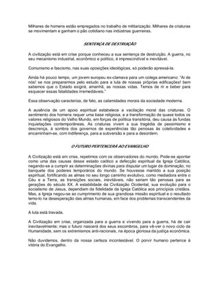 Milhares de homens estão empregados no trabalho de militarização. Milhares de criaturas
se movimentam e ganham o pão cotidiano nas indústrias guerreiras.
SENTENÇA DE DESTRUIÇÃO
A civilização está em crise porque conheceu a sua sentença de destruição. A guerra, no
seu mecanismo industrial, econômico e político, é imprescindível e inevitável.
Comunismo e fascismo, nas suas oposições ideológicas, só poderão apressá-la.
Ainda há pouco tempo, um jovem europeu ex-clamava para um colega americano: “Ai de
nós! se nos prepararmos pelo estudo para a luta de nossas próprias edificações! bem
sabemos que o Estado exigirá, amanhã, as nossas vidas. Temos de rir e beber para
esquecer essas fatalidades irremediáveis.”
Essa observação caracteriza, de fato, as calamidades morais da sociedade moderna.
A ausência de um apoio espiritual estabelece a vacilação moral das criaturas. O
sentimento dos homens requer uma base religiosa, e a transformação de quase todos os
valores religiosos do Velho Mundo, em forças de política transitória, deu causa às fundas
inquietações contemporâneas. As criaturas vivem a sua tragédia de pessimismo e
descrença, à sombra dos governos de experiências tão penosas às coletividades e
encaminham-se, com indiferença, para a subversão e para a desordem.
O FUTURO PERTENCERÁ AO EVANGELHO
A Civilização está em crise, repetimos com os observadores do mundo. Pode-se apontar
como uma das causas desse estado caótico a defecção espiritual da Igreja Católica,
negando-se a cumprir as determinações divinas para disputar um lugar de dominação, no
banquete dos poderes temporários do mundo. Se houvesse mantido a sua posição
espiritual, fortificando as almas no seu longo caminho evolutivo, como mediadora entre o
Céu e a Terra, as transições sociais, inevitáveis, não seriam tão penosas para as
gerações do século XX. A estabilidade da Civilização Ocidental, sua evolução para o
socialismo de Jesus, dependiam da fidelidade da Igreja Católica aos princípios cristãos.
Mas, a Igreja negou-se ao cumprimento de sua grandiosa missão espiritual e o resultado
temo-lo na desesperação das almas humanas, em face dos problemas transcendentes da
vida.
A luta está travada.
A Civilização em crise, organizada para a guerra e vivendo para a guerra, há de cair
inevitavelmente; mas o futuro nascerá dos seus escombros, para vê-ver o novo ciclo da
Humanidade, sem os extremismos anti-racionais, na época gloriosa da justiça econômica.
Não duvidemos, dentro da nossa certeza incontestável. O porvir humano pertence à
vitória do Evangelho.
 