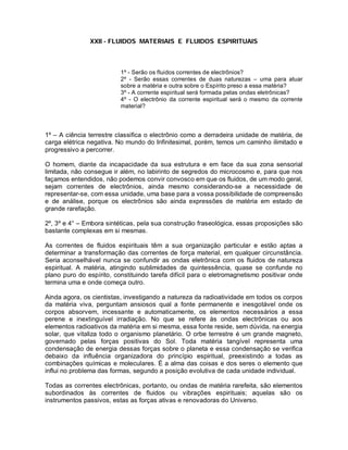 XXII - FLUIDOS MATERIAIS E FLUIDOS ESPIRITUAIS
1º - Serão os fluidos correntes de electrônios?
2º - Serão essas correntes de duas naturezas – uma para atuar
sobre a matéria e outra sobre o Espírito preso a essa matéria?
3º - A corrente espiritual será formada pelas ondas eletrônicas?
4º - O electrônio da corrente espiritual será o mesmo da corrente
material?
1º – A ciência terrestre classifica o electrônio como a derradeira unidade de matéria, de
carga elétrica negativa. No mundo do Infinitesimal, porém, temos um caminho ilimitado e
progressivo a percorrer.
O homem, diante da incapacidade da sua estrutura e em face da sua zona sensorial
limitada, não consegue ir além, no labirinto de segredos do microcosmo e, para que nos
façamos entendidos, não podemos convir convosco em que os fluidos, de um modo geral,
sejam correntes de electrônios, ainda mesmo considerando-se a necessidade de
representar-se, com essa unidade, uma base para a vossa possibilidade de compreensão
e de análise, porque os electrônios são ainda expressões de matéria em estado de
grande rarefação.
2º, 3º e 4° – Embora sintéticas, pela sua construção fraseológica, essas proposições são
bastante complexas em si mesmas.
As correntes de fluidos espirituais têm a sua organização particular e estão aptas a
determinar a transformação das correntes de força material, em qualquer circunstância.
Seria aconselhável nunca se confundir as ondas eletrônica com os fluidos de natureza
espiritual. A matéria, atingindo sublimidades de quintessência, quase se confunde no
plano puro do espírito, constituindo tarefa difícil para o eletromagnetismo positivar onde
termina uma e onde começa outro.
Ainda agora, os cientistas, investigando a natureza da radioatividade em todos os corpos
da matéria viva, perguntam ansiosos qual a fonte permanente e inesgotável onde os
corpos absorvem, incessante e automaticamente, os elementos necessários a essa
perene e inextinguível irradiação. No que se refere às ondas electrônicas ou aos
elementos radioativos da matéria em si mesma, essa fonte reside, sem dúvida, na energia
solar, que vitaliza todo o organismo planetário. O orbe terrestre é um grande magneto,
governado pelas forças positivas do Sol. Toda matéria tangível representa uma
condensação de energia dessas forças sobre o planeta e essa condensação se verifica
debaixo da influência organizadora do princípio espiritual, preexistindo a todas as
combinações químicas e moleculares. É a alma das coisas e dos seres o elemento que
influi no problema das formas, segundo a posição evolutiva de cada unidade individual.
Todas as correntes electrônicas, portanto, ou ondas de matéria rarefeita, são elementos
subordinados às correntes de fluidos ou vibrações espirituais; aquelas são os
instrumentos passivos, estas as forças ativas e renovadoras do Universo.
 