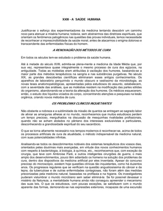 XXIII - A SAÚDE HUMANA
Justifica-se o esforço dos experimentadores da medicina tentando descobrir um caminho
novo para atenuar a miséria humana; todavia, sem abstrairmos das diretrizes espirituais, que
orientam os fenômenos patogênicos nas questões das provas individuais, temos necessidade
de reconhecer a imprescindibilidade da saúde moral, antes de atacarmos o enigma doloroso e
transcendente das enfermidades físicas do homem.
A RENOVAQÃO DOS MÉTODOS DE CURA
Em todos os séculos tem-se estudado o problema da saúde humana.
Até à metade do século XVlll, admitia-se plena-mente a medicina da Idade Média que, por
sua vez, representava quase integralmente o mesmo processo de cura dos egípcios, na
antiguidade. Todas as moléstias eram atribuídas à vacilação dos humores, baseando-se a
maior parte dos métodos terapêuticos na sangria e nas substâncias purgativas. No século
XIX, as grandes descobertas científicas eliminaram esses antigos conhecimentos. Os
aparelhos de laboratório perquirindo o mundo obscuro e vastíssimo da microbiologia, as
novas teses anatomopatológicas, apresentadas pelos estudiosos do assunto, estabelecem,
com a severidade das análises, que as moléstias residem na modificação das partes sólidas
do organismo, abandonando-se a teoria da alteração dos humores. Os médicos esqueceram,
então, o estudo dos líquidos viciados do corpo, concentrando atenções e pesquisas na lesão
orgânica, criando novos métodos de cura.
OS PROBLEMAS CLÍNICOS INQUIETANTES
Não obstante a nobreza e a sublimidade da missão de quantos se entregam ao sagrado labor
de aliviar as amarguras alheias ai no mundo, reconhecemos que muitos estudiosos perdem
um tempo precioso, mergulhados na discussão de mesquinhas rivalidades profissionais,
quando não se acham atolados no pântano dos interesses exclusivistas e particulares,
desconhecendo a grandiosidade espiritual do seu sacerdócio.
O que se torna altamente necessário nos tempos modernos é reconhecer-se, acima de todos
os processos artificiais de cura da atualidade, o método indispensável da medicina natural,
com suas potencialidades infinitas.
Analisando-se todos os descobrimentos notáveis dos sistemas terapêuticos dos vossos dias,
orientados pelas doutrinas mais avançadas, em virtude dos novos conhecimentos humanos
com respeito à bacteriologia, à biologia, à química, etc., reconhecemos que, com exceção da
cirurgia, que teve com Ambroise Paré, e outros inteligentes cirurgiões de guerra, o mais
amplo dos desenvolvimentos, pouco têm adiantado os homens na solução dos problemas da
cura, dentro dos dispositivos da medicina artificial por eles inventada. Apesar do concurso
precioso do microscópio, existem hoje questões clínicas tão inquietantes, como há duzentos
anos. Os progressos regulares que se verificam na questão angustiosissima do câncer e da
lepra, da tuberculose e de outras enfermidades contagiosas, não foram além das medidas
preconizadas pela medicina natural, baseadas na profilaxia e na higiene. Os investigadores
puderam vislumbrar o mundo microbiano sem saber eliminá-la. Se foi possível devassar o
mistério da Natureza, a mentalidade humana ainda não conseguiu apreender o mecanismo
das suas leis. O que os estudiosos, com poucas exceções, se satisfazem com o mundo
aparente das formas, demorando-se nas expressões exteriores, incapazes de uma excursão
 