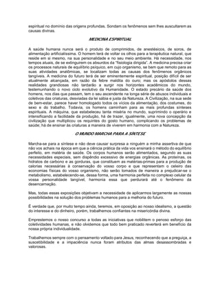 espiritual no domínio das origens profundas. Sondam os fenômenos sem lhes auscultarem as
causas divinas.
MEDICINA ESPIRITUAL
A saúde humana nunca será o produto de comprimidos, de anestésicos, de soros, de
alimentação artificialíssima. O homem terá de voltar os olhos para a terapêutica natural, que
reside em si mesmo, na sua personalidade e no seu meio ambiente. Há necessidade, nos
tempos atuais, de se extinguirem os absurdos da “fisiologia dirigida”. A medicina precisa criar
os processos naturais de equilíbrio psíquico, em cujo organismo, se bem que remoto para as
suas atividades anatômicas, se localizam todas as causas dos fenômenos orgânicos
tangíveis. A medicina do futuro terá de ser eminentemente espiritual, posição difícil de ser
atualmente alcançada, em razão da febre maldita do ouro; mas os apóstolos dessas
realidades grandiosas não tardarão a surgir nos horizontes acadêmicos do mundo,
testemunhando o novo ciclo evolutivo da Humanidade. O estado precário da saúde dos
homens, nos dias que passam, tem o seu ascendente na longa série de abusos individuais e
coletivos das criaturas, desviadas da lei sábia e justa da Natureza. A Civilização, na sua sede
de bem-estar, parece haver homologado todos os vícios da alimentação, dos costumes, do
sexo e do trabalho. Todavia, os homens caminham para as mais profundas sínteses
espirituais. A máquina, que estabeleceu tanta miséria no mundo, suprimindo o operário e
intensificando a facilidade da produção, há de trazer, igualmente, uma nova concepção da
civilização que multiplicou os requintes do gosto humano, complicando os problemas de
saúde; há de ensinar às criaturas a maneira de viverem em harmonia com a Natureza.
O MUNDO MARCHA PARA A SÍNTESE
Marcha-se para a síntese e não deve causar surpresa a ninguém a minha assertiva de que
não vos achais na época em que a ciência prática da vida vos ensinará o método do equilíbrio
perfeito, em matéria de saúde. Os corpos humanos serão alimentados, segundo as suas
necessidades especiais, sem dispêndio excessivo de energias orgânicas. As proteínas, os
hidratos de carbono e as gorduras, que constituem as matérias-primas para a produção de
calorias necessárias à conservação do vosso corpo e que representam o celeiro das
economias físicas do vosso organismo, não serão tomados de maneira a prejudicar-se o
metabolismo, estabelecendo-se, dessa forma, uma harmonia perfeita no complexo celular da
vossa personalidade tangível, harmonia essa que perdurará até o fenômeno da
desencarnação.
Mas, todas essas exposições objetivam a necessidade de aplicarmos largamente as nossas
possibilidades na solução dos problemas humanos para a melhoria do futuro.
É verdade que, por muito tempo ainda, teremos, em oposição ao nosso idealismo, a questão
do interesse e do dinheiro, porém, trabalhemos confiantes na misericórdia divina.
Emprestemos o nosso concurso a todas as iniciativas que nobilitem o penoso esforço das
coletividades humanas, e não olvidemos que todo bem praticado reverterá em benefício da
nossa própria individualidade.
Trabalhemos sempre com o pensamento voltado para Jesus, reconhecendo que a preguiça, a
suscetibilidade e a impaciência nunca foram atributos das almas desassombradas e
valorosas.
 