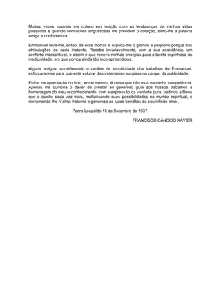 Muitas vezes, quando me coloco em relação com as lembranças de minhas vidas
passadas e quando sensações angustiosas me prendem o coração, sinto-lhe a palavra
amiga e confortadora.
Emmanuel leva-me, então, às eras mortas e explica-me o grande e pequeno porquê das
atribulações de cada instante. Recebo invariavelmente, com a sua assistência, um
conforto indescritível, e assim é que renovo minhas energias para a tarefa espinhosa da
mediunidade, em que somos ainda tão incompreendidos.
Alguns amigos, considerando o caráter de simplicidade dos trabalhos de Emmanuel,
esforçaram-se para que este volume despretensioso surgisse no campo da publicidade.
Entrar na apreciação do livro, em si mesmo, é coisa que não está na minha competência.
Apenas me cumpria o dever de prestar ao generoso guia dos nossos trabalhos a
homenagem do meu reconhecimento, com a expressão da verdade pura, pedindo a Deus
que o auxilie cada vez mais, multiplicando suas possibilidades no mundo espiritual, e
derramando-lhe n´alma fraterna e generosa as luzes benditas do seu infinito amor.
Pedro Leopoldo 16 de Setembro de 1937.
FRANCISCO CÂNDIDO XAVIER
 