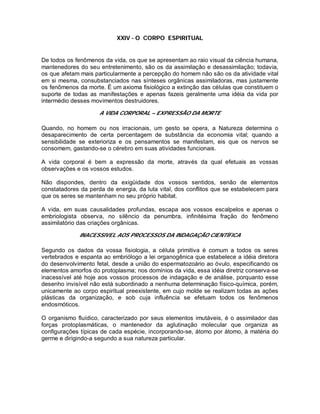 XXIV - O CORPO ESPIRITUAL
De todos os fenômenos da vida, os que se apresentam ao raio visual da ciência humana,
mantenedores do seu entretenimento, são os da assimilação e desassimilação; todavia,
os que afetam mais particularmente a percepção do homem não são os da atividade vital
em si mesma, consubstanciados nas sínteses orgânicas assimiladoras, mas justamente
os fenômenos da morte. É um axioma fisiológico a extinção das células que constituem o
suporte de todas as manifestações e apenas fazeis geralmente uma idéia da vida por
intermédio desses movimentos destruidores.
A VIDA CORPORAL – EXPRESSÃO DA MORTE
Quando, no homem ou nos irracionais, um gesto se opera, a Natureza determina o
desaparecimento de certa percentagem de substância da economia vital; quando a
sensibilidade se exterioriza e os pensamentos se manifestam, eis que os nervos se
consomem, gastando-se o cérebro em suas atividades funcionais.
A vida corporal é bem a expressão da morte, através da qual efetuais as vossas
observações e os vossos estudos.
Não dispondes, dentro da exigüidade dos vossos sentidos, senão de elementos
constatadores da perda de energia, da luta vital, dos conflitos que se estabelecem para
que os seres se mantenham no seu próprio habitat.
A vida, em suas causalidades profundas, escapa aos vossos escalpelos e apenas o
embriologista observa, no silêncio da penumbra, infinitésima fração do fenômeno
assimilatório das criações orgânicas.
INACESSIVEL AOS PROCESSOS DA INDAGAÇÃO CIENTÍFICA
Segundo os dados da vossa fisiologia, a célula primitiva é comum a todos os seres
vertebrados e espanta ao embriólogo a lei organogênica que estabelece a idéia diretora
do desenvolvimento fetal, desde a união do espermatozoário ao óvulo, especificando os
elementos amorfos do protoplasma; nos domínios da vida, essa idéia diretriz conserva-se
inacessível até hoje aos vossos processos de indagação e de análise, porquanto esse
desenho invisível não está subordinado a nenhuma determinação físico-química, porém,
unicamente ao corpo espiritual preexistente, em cujo molde se realizam todas as ações
plásticas da organização, e sob cuja influência se efetuam todos os fenômenos
endosmóticos.
O organismo fluídico, caracterizado por seus elementos imutáveis, é o assimilador das
forças protoplasmáticas, o mantenedor da aglutinação molecular que organiza as
configurações típicas de cada espécie, incorporando-se, átomo por átomo, à matéria do
germe e dirigindo-a segundo a sua natureza particular.
 