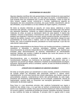RESPONDENDO ÀS OBJEÇÕES
Algumas objeções científicas têm sido apresentadas à teoria irrefutável do corpo espiritual
preexistente, destacando-se entre elas, por mais digna de exame, a hereditariedade, a
qual somente deve ser ponderável sob o ponto de vista fisiológico. Todos os tipos de
reino mineral, vegetal, animal, incluindo-se o hominal, organizam-se segundo as
disposições dos seus precedentes ancestrais, dos quais herdam, naturalmente, pela lei
das afinidades, a sua sanidade ou os seus defeitos de origem orgânica, unicamente.
De todos os estudos referentes ao assunto, em vossa época, salienta-se a teoria
darwiniana das gêmulas, corpúsculos infinitesimais que se transmitem pela vida seminal
aos elementos geradores, contendo na matéria embrionária disposição de todas as
moléculas do corpo, as quais se reproduzem dentro de cada espécie. A maioria das
moléstias, inclusive a dipsomania, é transmissível; porém, isso não implica um fatalismo
biológico que engendre o infortúnio dos seres, porque inúmeros Espíritos, em traçando o
mapa do seu destino, buscam, com o escolher determinado instrumento, alargar as suas
possibilidades de triunfo sobre a matéria, como um fato decorrente das severas leis
morais, que, como no ambiente terrestre, prevalecem no mundo espiritual, o que não nos
cabe discutir neste estudo.
Não obstante a preponderância dos fatores físicos nas funções procriadoras, é totalmente
inaceitável e descabido o atavismo psicológico, hipótese aventada pelos
desconhecedores da profunda independência da individualidade espiritual, hipótese que
aventada pelos desconhecedores da profunda independência da individualidade
espiritual, hipótese que reveste a matéria de poderes que nunca ela possuiu em sua
condição de passividade característica.
Reconhecendo-se, pois, a veracidade da argumentação de quantos aceitam a
hereditariedade fisiológica nos fenômenos da procriação, representando cada ser o
organismo que provêm por filiação, afastemos a hipótese da hereditariedade psicológica,
porquanto, espiritualmente, temos a considerar, apenas, ao lado da influência ambiente, a
afinidade sentimental.
ATRAVÉS DOS ESCANINHOS DO UNIVERSO ORGÂNICO
De todas as funções gerais que caracterizam os seres viventes, somente os fenômenos
de nutrição podem ser estudados pela perquirição científica e, mesmo assim,
imperfeitamente, há uma força inerente aos corpos organizados, que mantém coesas as
personalidades celulares, sustentando-se dentro das particularidades de cada órgão,
presidindo aos fenômenos partenogenéticos de sua evolução, substituindo, através da
segmentação, quantas delas se consomem nas secreções glandulares, no trabalho
mantenedor da atividade orgânica.
Essa força é o que denominais princípio vital, essência fundamental que regula a
existência das células vivas, e no qual elas se banham constantemente, encontrando
assim a sua necessária nutrição, força que se encontra esparsa por todos os escaninhos
do universo orgânico, combinada às substâncias minerais, azotadas e ternárias, operando
os atos nutritivos de todas as moléculas. O princípio vital é o agente entre o corpo
 