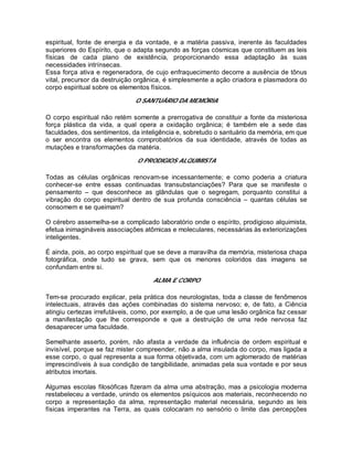 espiritual, fonte de energia e da vontade, e a matéria passiva, inerente às faculdades
superiores do Espírito, que o adapta segundo as forças cósmicas que constituem as leis
físicas de cada plano de existência, proporcionando essa adaptação às suas
necessidades intrínsecas.
Essa força ativa e regeneradora, de cujo enfraquecimento decorre a ausência de tônus
vital, precursor da destruição orgânica, é simplesmente a ação criadora e plasmadora do
corpo espiritual sobre os elementos físicos.
O SANTUÁRIO DA MEMÓRIA
O corpo espiritual não retém somente a prerrogativa de constituir a fonte da misteriosa
força plástica da vida, a qual opera a oxidação orgânica; é também ele a sede das
faculdades, dos sentimentos, da inteligência e, sobretudo o santuário da memória, em que
o ser encontra os elementos comprobatórios da sua identidade, através de todas as
mutações e transformações da matéria.
O PRODIGIOS ALQUIMISTA
Todas as células orgânicas renovam-se incessantemente; e como poderia a criatura
conhecer-se entre essas continuadas transubstanciações? Para que se manifeste o
pensamento – que desconhece as glândulas que o segregam, porquanto constitui a
vibração do corpo espiritual dentro de sua profunda consciência – quantas células se
consomem e se queimam?
O cérebro assemelha-se a complicado laboratório onde o espírito, prodigioso alquimista,
efetua inimagináveis associações atômicas e moleculares, necessárias às exteriorizações
inteligentes.
É ainda, pois, ao corpo espiritual que se deve a maravilha da memória, misteriosa chapa
fotográfica, onde tudo se grava, sem que os menores coloridos das imagens se
confundam entre si.
ALMA E CORPO
Tem-se procurado explicar, pela prática dos neurologistas, toda a classe de fenômenos
intelectuais, através das ações combinadas do sistema nervoso; e, de fato, a Ciência
atingiu certezas irrefutáveis, como, por exemplo, a de que uma lesão orgânica faz cessar
a manifestação que lhe corresponde e que a destruição de uma rede nervosa faz
desaparecer uma faculdade.
Semelhante asserto, porém, não afasta a verdade da influência de ordem espiritual e
invisível, porque se faz mister compreender, não a alma insulada do corpo, mas ligada a
esse corpo, o qual representa a sua forma objetivada, com um aglomerado de matérias
imprescindíveis à sua condição de tangibilidade, animadas pela sua vontade e por seus
atributos imortais.
Algumas escolas filosóficas fizeram da alma uma abstração, mas a psicologia moderna
restabeleceu a verdade, unindo os elementos psíquicos aos materiais, reconhecendo no
corpo a representação da alma, representação material necessária, segundo as leis
físicas imperantes na Terra, as quais colocaram no sensório o limite das percepções
 