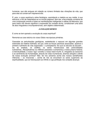 humanas, que são exíguas em relação ao número ilimitado das vibrações da vida, que
para elas se conservam inapreensíveis.
É, pois, o corpo espiritual a alma fisiológica, assimilando a matéria ao seu molde, à sua
estrutura, a fim de materializar-se no mundo palpável. Sem ele, a fecundação constaria de
uma composição amorfa e todas as manifestações inteligentes e sábias da Natureza, que
para todos nós devem significar a expressão da vontade divina, constituiriam uma série
de atos irregulares e incompreensíveis, sem objetivo determinado.
A EVOLUÇÃO INFINITA
E como se tem operado a evolução do corpo espiritual?
Remontai ao caos telúrico do vosso Globo nas épocas primárias.
Cessadas as perturbações geológicas, estabelecido o repouso em algumas grandes
extensões de matéria resfriada, eis que, entre as forças cósmicas associadas, aparece o
primeiro rudimento de vida organizada – o protoplasma. Eis que os séculos se escoam...
eis as amebas, os zoófilos, os seres monstruosos das profundidades
submarinas...Recapitulemos os milênios passados e acharemos a nossa própria história;
a individualidade, o nosso “ego” constitui o nosso maior triunfo. E, chegados ao raciocínio
e ao sentimento da Humanidade, através de vidas inumeráveis, teremos atingido o zênite
da nossa evolução anímica? Não. Se nos achamos acima dos nossos semelhantes
inferiores – os irracionais -, acima de nós se encontram os seres superiores da
espiritualidade, que se hierarquizam ao infinito e cuja perfeição nos compete alcançar.
 