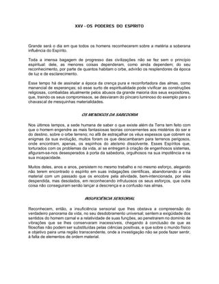 XXV - OS PODERES DO ESPÍRITO
Grande será o dia em que todos os homens reconhecerem sobre a matéria a soberana
influência do Espírito.
Toda a imensa bagagem de progresso das civilizações não se fez sem o princípio
espiritual: dele, as menores coisas dependeram, como ainda dependem; do seu
reconhecimento, por parte de quantos habitam o orbe, advirão os resplendores da época
de luz e de esclarecimento.
Esse tempo há de assinalar a época da crença pura e reconfortadora das almas, como
manancial de esperanças; só esse surto de espiritualidade pode vivificar as construções
religiosas, combalidas atualmente pelos abusos da grande maioria dos seus expositores,
que, traindo os seus compromissos, se desviaram do píncaro luminoso do exemplo para o
chavascal de mesquinhas materialidades.
OS MENDIGOS DA SABEDORIA
Nos últimos tempos, a sede humana de saber o que existe além da Terra tem feito com
que o homem engendre as mais fantasiosas teorias concernentes aos mistérios do ser e
do destino, sobre o orbe terreno; no afã de estraçalhar os véus espessos que cobrem os
enigmas da sua evolução, muitos foram os que descambaram para terrenos perigosos,
onde encontram, apenas, os espinhos do ateísmo dissolvente. Esses Espíritos que,
torturados com os problemas da vida, aí se entregam à criação de engenhosos sistemas,
afiguram-se-nos desesperados à porta da sabedoria, orgulhosos na sua impotência e na
sua incapacidade.
Muitos deles, anos e anos, persistem no mesmo trabalho e no mesmo esforço, alegando
não terem encontrado o espírito em suas indagações científicas, abandonando a vida
material com um passado que os encobre pela atividade, bem-intencionada, por eles
despendida, mas desolados, em reconhecendo infrutuosos os seus esforços, que outra
coisa não conseguiram senão lançar a descrença e a confusão nas almas.
INSUFICIÊNCIA SENSORIAL
Reconhecem, então, a insuficiência sensorial que lhes obstava a compreensão do
verdadeiro panorama da vida, no seu desdobramento universal; sentem a exigüidade dos
sentidos do homem carnal e a relatividade de suas funções, ao penetrarem no domínio de
vibrações que se lhes conservaram inacessíveis, chegando à conclusão de que as
filosofias não podem ser substituídas pelas ciências positivas, e que sobre o mundo físico
e objetivo paira uma região transcendente, onde a investigação não se pode fazer sentir,
à falta de elementos de ordem material.
 