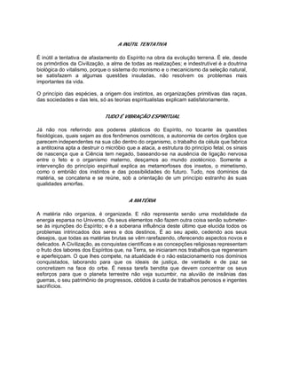 A INÚTIL TENTATIVA
É inútil a tentativa de afastamento do Espírito na obra da evolução terrena. É ele, desde
os primórdios da Civilização, a alma de todas as realizações; e indestrutível é a doutrina
biológica do vitalismo, porque o sistema do monismo e o mecanicismo da seleção natural,
se satisfazem a algumas questões insuladas, não resolvem os problemas mais
importantes da vida.
O princípio das espécies, a origem dos instintos, as organizações primitivas das raças,
das sociedades e das leis, só as teorias espiritualistas explicam satisfatoriamente.
TUDO É VIBRAÇÃO ESPIRITUAL
Já não nos referindo aos poderes plásticos do Espírito, no tocante às questões
fisiológicas, quais sejam as dos fenômenos osmóticos, a autonomia de certos órgãos que
parecem independentes na sua cão dentro do organismo, o trabalho da célula que fabrica
a antitoxina apta a destruir o micróbio que a ataca, a estrutura do princípio fetal, os sinais
de nascença que a Ciência tem negado, baseando-se na ausência de ligação nervosa
entre o feto e o organismo materno, desçamos ao mundo zootécnico. Somente a
intervenção do princípio espiritual explica as metamorfoses dos insetos, o mimetismo,
como o embrião dos instintos e das possibilidades do futuro. Tudo, nos domínios da
matéria, se concatena e se reúne, sob a orientação de um princípio estranho às suas
qualidades amorfas.
A MATÉRIA
A matéria não organiza, é organizada. E não representa senão uma modalidade da
energia esparsa no Universo. Os seus elementos não fazem outra coisa senão submeter-
se às injunções do Espírito; e é a soberana influência deste último que elucida todos os
problemas intrincados dos seres e dos destinos, É ao seu apelo, cedendo aos seus
desejos, que todas as matérias brutas se vêm rarefazendo, oferecendo aspectos novos e
delicados. A Civilização, as conquistas científicas e as concepções religiosas representam
o fruto dos labores dos Espíritos que, na Terra, se iniciaram nos trabalhos que regeneram
e aperfeiçoam. O que lhes compete, na atualidade é o não estacionamento nos domínios
conquistados, laborando para que os ideais de justiça, de verdade e de paz se
concretizem na face do orbe. É nessa tarefa bendita que devem concentrar os seus
esforços para que o planeta terrestre não veja sucumbir, na aluvião de insânias das
guerras, o seu patrimônio de progressos, obtidos à custa de trabalhos penosos e ingentes
sacrifícios.
 