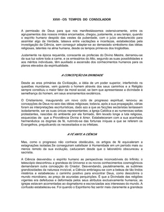 XXVI - OS TEMPOS DO CONSOLADOR
A permissão de Deus para que nos manifestássemos ostensivamente, entre os
agrupamentos dos nossos irmãos encarnados, chegou, justamente, a seu tempo, quando
o espírito humano despido das vestes da puberdade, com o juízo amadurecido para
assimilar algo da Verdade, tateava entre vacilações e incertezas, estabelecidas pela
investigação da Ciência, sem conseguir adaptar-se ao demasiado simbolismo das idéias
religiosas, latentes na alma humana, desde os tempos primevos dos trogloditas.
Justamente na época requerida, consoante as profecias do Divino Mestre, derramou-se
da sua luz sobre toda a carne, e os emissários do Alto, segundo as suas possibilidades e
aos méritos individuais, têm auxiliado a ascensão dos conhecimentos humanos para os
planos elevados da espiritualidade.
A CONCEPÇÃO DA DIVINDADE
Desde as eras primárias da Civilização, a idéia de um poder superior, interferindo ns
questões mundanas, vem guiando o homem através dos seus caminhos e a Religião
sempre constituiu o maior fator da moral social, se bem que apresentasse a divindade à
semelhança do homem, em seus ensinamentos exotéricos.
O Cristianismo, inaugurando um novo ciclo de progresso espiritual, renovou as
concepções de Deus no seio das idéias religiosas; todavia, após a sua propagação, várias
foram as interpretações escriturísticas, dado azo a que as facções sectaristas tentassem
isoladamente, ser as suas únicas representantes; a Igreja Católica e as numerosas seitas
protestantes, nascidas do ambiente por ela formado, têm levado longe a luta religiosa,
esquecidas de que a Providência Divina é Amor. Estabeleceram com a sua acanhada
hermenêutica os dogmas de fé, nutrindo-se das fortunas iníquas a que se referem os
Evangelhos, prejudicando os necessitados e os infelizes.
A FÉ ANTE A CIÊNCIA
Mas, como o progresso não conhece obstáculos, os artigos de fé equivaleram a
estagnações isoladas.Se conseguiram satisfazer à Humanidade em um período mais ou
menos remoto da sua evolução, caducaram desde que o laboratório obscureceu a
sacristia.
A Ciência desvendou o espírito humano as perspectivas inconcebíveis do Infinito; o
telescópio descortinou a grandeza do Universo e os novos conhecimentos cosmogônicos
demandaram outra concepção do Criador. Desvendando, paulatinamente, as sublimes
grandiosidades da natureza invisível, a Ciência embriagou-se com a beleza de tão lindos
mistérios e estabeleceu o caminho positivo para encontrar Deus, como descobrira o
mundo microbiano, ao preço de acuradas perquirições. É que a Divindade das religiões
vigentes era defeituosa e deformada pelos seus atributos exclusivamente humanos; as
igrejas estavam acorrentadas ao dogmatismo e escravizadas aos interesses do mundo. A
confusão estabeleceu-se. Foi quando o Espiritismo fez sentir mais claramente a grandeza
 