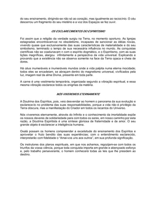 do seu ensinamento, dirigindo-se não só ao coração, mas igualmente ao raciocínio. O céu
descerrou um fragmento do seu mistério e a voz dos Espaços se fez ouvir.
OS ESCLARECIMENTOS DO ESPIRITISMO
Foi assim que a religião da verdade surgiu na Terra, no momento oportuno. As Igrejas
estagnadas encontravam-se no obsoletismo, incapazes de sancionar as idéias novas,
vivendo quase que exclusivamente das suas características de materialidade e do seu
simbolismo, terminado o tempo de sua necessária influência no mundo. As conquistas
científicas não se coadunavam n com o espírito dogmático, e o Espiritismo, com as suas
lições magníficas, alargou infinitamente a perspectiva da vida universal. Explicando e
provando que a existência não se observa somente na face da Terra opaca e cheia de
dores.
Há céus inumeráveis e inumeráveis mundos onde a vida palpita numa eterna mocidade;
todos eles se encadeiam, se abraçam dentro do magnetismo universal, vivificados pela
luz, imagem real da alma Divina, presente em toda parte.
A carne é uma vestimenta temporária, organizada segundo a vibração espiritual, e essa
mesma vibração esclarece todos os enigmas da matéria.
NÓS VIVEREMOS ETERNAMENTE
A Doutrina dos Espíritos, pois, veio desvendar ao homem o panorama da sua evolução e
esclarece-lo no problema das suas responsabilidades, porque a vida não é privilégio da
Terra obscura, mas a manifestação do Criador em todos os recantos do Universo.
Nós viveremos eternamente, através do Infinito e o conhecimento da imortalidade expõe
os nossos deveres de solidariedade para com todos os seres, em nosso caminho;por esta
razão, a Doutrina Espiritista é uma síntese gloriosa de fraternidade e de amor. O seu
grande objeto é esclarecer a inteligência humana.
Oxalá possam os homens compreender a excelsitude do ensinamento dos Espíritos e
aproveitar o fruto bendito das suas experiências; com o entendimento esclarecido,
interpretarão com fidelidade o “Amai-vos uns aos outros”, em sua profunda significação.
Os instrutores dos planos espirituais, em que nos achamos, regozijam-se com todos os
triunfos da vossa ciência, porque toda conquista importa em grande e abençoado esforço
e, pelo trabalho perseverante, o homem conhecerá todas as leis que lhe presidem ao
destino.
 
