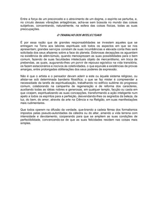 Entre a força de um preconceito e o atrevimento de um dogma, o espírito se perturba, e,
no círculo dessas vibrações antagônicas, acha-se sem bússola no mundo das coisas
subjetivas, concentrando, naturalmente, na esfera das coisas físicas, todas as suas
preocupações.
O TRABALHO DOS INTELECTUAIS
É por essa razão que de grandes responsabilidades se investem aqueles que se
entregam na Terra aos labores espirituais sob todos os aspectos em que se nos
apresentam; grandes serviços constam de suas incumbências e elevada conta lhes será
solicitada dos seus afazeres sobre a face do planeta. Dolorosas decepções os aguardam
na existência de além-túmulo, quando menosprezam as suas possibilidades para o bem
comum, fazendo de suas faculdades intelectuais objeto de mercantilismo, em troca de
prebendas, as quais, augurando-lhes um porvir de repouso egoístico na vida transitória,
os fazem estacionários e nocivos às coletividades, o que equivale a existências de provas
amargas, entre prolongadas obliterações dos seus poderes de expressão.
Não é que o artista e o pensador devam aderir a este ou àquele sistema religioso, ou
alistar-se sob determinada bandeira filosófica; o que se faz mister é compreender a
necessidade da tarefa de espiritualização, trabalhando no edifício sublime do progresso
comum, colaborando na campanha de regeneração e de reforma dos caracteres,
auxiliando todas as idéias nobres e generosas, em qualquer templo, facção ou casta em
que vicejem, espiritualizando as suas concepções, transformando a ação inteligente num
apelo a todos os espíritos para a perfeição, desvendando-lhes os segredos da beleza, da
luz, do bem, do amor, através da arte na Ciência e na Religião, em suas manifestações
mais rudimentares.
Que todos operem na difusão da verdade, que-brando a cadeia férrea dos formalismos
impostos pelas pseudo-autoridades da cátedra ou do altar, amando a vida terrena com
intensidade e devotamento, cooperando para que se ampliem as suas condições de
perfectibilidade, convencendo-se de que as suas felicidades residem nas coisas mais
simples.
 