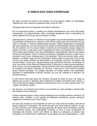 A TAREFA DOS GUIAS ESPIRITUAIS
Os guias invisíveis do homem não poderão, de forma alguma, afastar as dificuldades
materiais dos seus caminhos evolutivos sobre a face da Terra.
O Espaço está cheio de incógnitas para todos os Espíritos.
Se os encarnados sentem a existência de fluidos imponderáveis que ainda não podem
compreender, os desencarnados estão marchando igualmente para a descoberta de
outros segredos divinos que lhes preocupam a mente.
Quando falamos, portanto, da influência do Evangelho nas grandes questões sociológicas
da atualidade, apontamos às criaturas o corpo de leis, pelas quais devem nortear as suas
vidas no planeta. O chefe de determinados serviços recebe regulamentos necessários
dos seus superiores, que ele deverá pôr em prática na administração. Nossas atividades
são de colaborar com os nossos irmãos no domínio do conhecimento desses códigos de
justiça e de amor, a cuja base viverá a legislação do futuro. Os Espíritos não voltariam à
Terra apenas para dizerem, aos seus companheiros, das beatitudes eternas nos planos
divinos da imensidade. Todos os homens conhecem a fatalidade da morte e sabem que é
inevitável a sua futura mudança para a vida espiritual. Todas as criaturas estão, assim,
fadadas a conhecer aquilo que já conhecemos. Nossa palavra é para que a Terra vibre
conosco nos ideais sublimes da fraternidade e da redenção espiritual. Se falamos dos
mundos felizes, é para que o planeta terreno seja igualmente venturoso. Se dizemos do
amor que enche a vida inteira da Criação Infinita, é para que o homem aprenda também a
amar a vida e os seus semelhantes. Se discorremos acerca das condições aperfeiçoadas
da existência em planos redimidos do Universo, é para que a Terra ponha em prática
essas mesmas condições. Os códigos aplicados, em outras esferas mais adiantadas,
baseados na solidariedade universal, deverão, por sua vez, merecer ai a atenção e os
estudos precisos.
O orbe terreno não está alheio ao concerto universal de todos os sóis e de todas as
esferas que povoam o Ilimitado; parte integrante da infinita comunidade dos mundos, a
Terra conhecerá as alegrias perfeitas da harmonia da vida. E a vida é sempre amor, luz,
criação, movimento e poder.
Os desvios e os excessos dos homens é que fizeram do vosso planeta a mansão triste
das sombras e dos contrastes.
Fluidos misteriosos ligam a Deus todas as belezas da sua criação perfeita e inimitável. Os
homens terão, portanto, o seu quinhão de felicidade imorredoura, quando estiverem
integrados na harmonia com o seu Criador.
Os sóis mais remotos e mais distantes se unem ao vosso orbe de sombras, através de
fluidos poderosos e intangíveis. Há uma lei de amor que reúne todas as esferas, no seio
do éter universal, como existe essa força ignorada, de ordem moral, mantendo a coesão
dos membros sociais, nas coletividades humanas. A Terra é, pois, componente da
sociedade dos mundos. Assim como Marte ou Saturno já atingiram um estado mais
avançado em conhecimentos, melhorando as condições de suas coletividades, o vosso
 