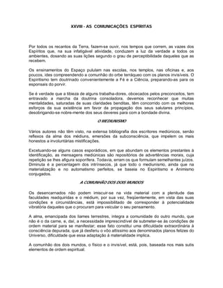 XXVIII - AS COMUNICAÇÕES ESPÍRITAS
Por todos os recantos da Terra, fazem-se ouvir, nos tempos que correm, as vazes dos
Espíritos que, na sua infatigável atividade, conduzem a luz da verdade a todos os
ambientes, dosando as suas lições segundo o grau de perceptibilidade daqueles que as
recebem.
Os ensinamentos do Espaço pululam nas escolas, nos templos, nas oficinas e, aos
poucos, ides compreendendo a comunhão do orbe terráqueo com os planos invisíveis. O
Espiritismo tem doutrinado convenientemente a Fé e a Ciência, preparando-as para os
esponsais do porvir.
Se é verdade que a tibieza de alguns trabalha-dores, obcecados pelos preconceitos, tem
entravado a marcha da doutrina consoladora, devemos reconhecer que muitas
mentalidades, saturadas de suas claridades benditas, têm concorrido com os melhores
esforços da sua existência em favor da propagação dos seus salutares princípios,
desobrigando-se nobre-mente dos seus deveres para com a bondade divina.
O MEDIUNISMO
Vários autores não têm visto, na extensa bibliografia dos escritores mediúnicos, senão
reflexos da alma dos médiuns, emersões da subconsciência, que impelem os mais
honestos a involuntárias mistificações.
Excetuando-se alguns casos esporádicos, em que abundam os elementos prestantes à
identificação, as mensagens mediúnicas são repositórios de advertências morais, cuja
repetição se lhes afigura soporífera. Todavia, erram os que formulam semelhantes juízos.
Diminuta é a percentagem dos intrínsecos, já que todo o mediunismo, ainda que na
materialização e no automatismo perfeitos, se baseia no Espiritismo e Animismo
conjugados.
A COMUNHÃO DOS DOIS MUNDOS
Os desencarnados não podem imiscuir-se na vida material com a plenitude das
faculdades readquiridas e o médium, por sua vez, freqüentemente, em vista das suas
condições e circunstâncias, está impossibilitado de corresponder à potencialidade
vibratória daqueles que o procuram para veicular o seu pensamento.
A alma, emancipada dos liames terrestres, integra a comunidade do outro mundo, que
não é o da carne, e, daí, a necessidade imprescindível de submeter-se às condições de
ordem material para se manifestar; esse fato constitui uma dificuldade extraordinária à
consciência depurada, que já desferiu o vôo altíssimo aos denominados planos felizes do
Universo, dificuldade que essa adaptação à materialidade implica.
A comunhão dos dois mundos, o físico e o invisível, está, pois, baseada nos mais sutis
elementos de ordem espiritual.
 