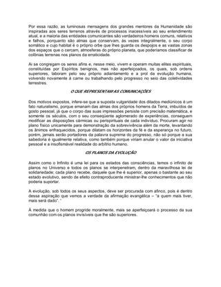 Por essa razão, as luminosas mensagens dos grandes mentores da Humanidade são
inspiradas aos seres terrenos através de processos inacessíveis ao seu entendimento
atual, e a maioria das entidades comunicantes são verdadeiros homens comuns, relativos
e falhos, porquanto são almas que conservam, às vezes integralmente, o seu corpo
somático e cujo habitat é o próprio orbe que lhes guarda os despojos e as vastas zonas
dos espaços que o cercam, atmosferas do próprio planeta, que poderíamos classificar de
colônias terrenas nos planos da erraticidade.
Ai se congregam os seres afins e, nesse meio, vivem e operam muitas elites espirituais,
constituídas por Espíritos benignos, mas não aperfeiçoados, os quais, sob ordens
superiores, laboram pelo seu próprio adiantamento e a prol da evolução humana,
volvendo novamente à carne ou trabalhando pelo progresso no seio das coletividades
terrestres.
O QUE REPRESENTAM AS COMUNICAÇÕES
Dos motivos expostos, infere-se que a suposta vulgaridade dos ditados mediúnicos é um
fato naturalismo, porque emanam das almas dos próprios homens da Terra, imbuídos de
gosto pessoal, já que o corpo das suas impressões persiste com precisão matemática, e
somente os séculos, com o seu conseqüente aglomerado de experiências, conseguem
modificar as disposições cármicas ou perispirituais de cada indivíduo. Procuram agir no
plano físico unicamente para demonstração da sobrevivência além da morte, levantando
os ânimos enfraquecidos, porque dilatam os horizontes da fé e da esperança no futuro,
porém, jamais serão portadores da palavra suprema do progresso, não só porque a sua
sabedoria é igualmente relativa, como também porque viriam anular o valor da iniciativa
pessoal e a insofismável realidade do arbítrio humano.
OS PLANOS DA EVOLUÇÃO
Assim como o Infinito é uma lei para os estados das consciências, temos o infinito de
planos no Universo e todos os planos se interpenetram, dentro da maravilhosa lei de
solidariedade; cada plano recebe, daquele que lhe é superior, apenas o bastante ao seu
estado evolutivo, sendo de efeito contraproducente ministrar-lhe conhecimentos que não
poderia suportar.
A evolução, sob todos os seus aspectos, deve ser procurada com afinco, pois é dentro
dessa aspiração que vemos a verdade da afirmação evangélica – “a quem mais tiver,
mais será dado”. '
À medida que o homem progride moralmente, mais se aperfeiçoará o processo da sua
comunhão com os planos invisíveis que lhe são superiores.
 