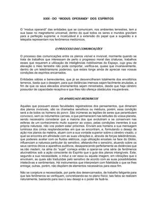 XXIX - DO “MODUS OPERANDI” DOS ESPÍRITOS
O “modus operandi” das entidades que se comunicam, nos ambientes terrestres, tem a
sua base no magnetismo universal, dentro do qual todos os seres e mundos gravitam
para a perfeição suprema; e incalculável é a extensão do papel que a sugestão e a
telepatia representam nos fenômenos mediúnicos.
O PROCESSO DAS COMUNICAÇÕES
O processo das comunicações entre os planos visível e invisível, mormente quando se
trata de trabalhos que interessam de perto o progresso moral das criaturas, trabalhos
esses que requerem a utilização de inteligências nobilíssimas do Espaço, cujo grau de
elevação o meio terrestre não pode comportar, verifica-se, quase que invariavelmente,
dentro de um teledinamismo poderoso, que estais longe ainda de apreciar nas vossas
condições de espíritos encarnados.
Entidades sábias e benevolentes, que já se desvencilharam totalmente dos envoltórios
terrenos, basta que o desejem, para que distâncias imensas sejam facilmente anuladas, a
fim de que os seus elevados ensinamentos sejam ministrados, desde que haja cérebro
possuidor de capacidade receptiva e que lhes não ofereça obstáculos insuperáveis.
OS APARELHOS MEDIÚNICOS
Aqueles que possuem essas faculdades registradoras dos pensamentos, que dimanam
dos planos invisíveis, são os chamados sensitivos ou médiuns, porém, essa condição
será a de todos os homens do porvir. São inúmeras as legiões de seres que perambulam
convosco, sem os indumentos carnais, e que permanecem nas latitudes do vossa planeta,
sendo necessário considerar que a maioria dos que evolutiram e se conservam nas
esferas de um conhecimento muito superior ao vosso, pelas condições inerentes à sua
própria natureza, não vos podem estar próximos. Enviam aos homens a sua mensagem
luminosa dos cimos resplandecentes em que se encontram, e, formulando o desejo de
ação nos planos da matéria, atuam com a sua vontade superior sobre o cérebro visado, o
qual se encontra em afinidade com as suas vibrações e, através de forças teledinâmicas,
que podereis avaliar com os fluidos elétricos, cuja utilização encetais na face do Globo,
influenciam a natureza particular do sensitivo, afetando-lhe o sensório, atuando sobre os
seus centros óticos e aparelhos auditivos, desaparecendo perfeitamente as distâncias que
se,não medem; na alma do “sujet” começa então a operar-se uma série de fenômenos
alucinatórios sob a ação consciente do Espírito que o guia dos planos intangíveis. Este,
segundo a sua necessidade, o induz a ver essa ou aquela imagem, em vibrações que o
envolvem, as quais são traduzidas pelo sensitivo de acordo com as suas possibilidades
intelectivas e sentimentais. Há instrumentos que interpretam com fidelidade o que se lhes
entrega; outras, porém, não dispõem de elementos necessários para esse fim.
Não se conjeture a necessidade, por parte dos desencarnados, de trabalho fatigante para
que tais fenômenos se verifiquem, concretizando-se no plano físico; tais fatos se realizam
naturalmente, bastando para isso o seu desejo e o poder de fazê-la.
 