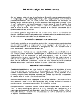 XXX - EVANGELIZAÇÃO AOS DESENCARNADOS
São-nos gratas a todos nós que já nos libertamos da cadeia material, as vossas reuniões
de evangelização. A alguém poderá parecer que, com essa preferência, criamos também,
para cá dos limites da Terra, um círculo vicioso, onde eternamente nos debatemos. Tal
opinião, porém, será erradamente emitida, porquanto, desconhecendo o nosso "modus
vivendi", muitas vezes não considerais que o homem, acima de tudo, é espírito, alma,
vibração e que esse espírito, somente em casos excepcionais, não se conserva o mesmo,
após a morte do corpo, com idênticos defeitos e as mesmas inclinações que o
caracterizavam na face do mundo.
Conduzimos, portanto, freqüentemente, até o vosso meio, afim de se colocarem em
contacto com a verdade da sua nova situação, aqueles dos nossos semelhantes que aqui
se encontram ainda impregnados das sensações corporais.
A SITUAÇÃO DOS RECÉM-LIBERTOS DA CARNE
Identificados por tal forma com a matéria, sentindo tão intensamente as suas impressões,
não se encontram aptos a compreender a nossa linguagem e precisam ouvir a voz
materializada daqueles que, cumprindo os desígnios do Alto, ainda se conservam no
exílio, aguardando a alvorada de sua redenção
É ainda reduzido o número dos que despertam na luz espiritual, plenamente cônscios da
sua situação, porque diminuta é a percentagem de seres humanos que se preocupam
sinceramente com as questões do seu aprimoramento moral. A maioria dos
desencarnados, nos seus primeiros dias da vida além do túmulo, não encontra senão os
reflexos dos seus péssimos hábitos e das suas paixões que, nos ambientes diversos de
outra vida, os aborrecem e deprimem. O corpo das suas impressões físicas prossegue
perfeito, fazendo-lhes experimentar acerbas torturas e inenarráveis sofrimentos.
AS EXORTAÇÕES EVANGÉLICAS
As exortações evangélicas são, pois, lenitivos de muitos padecimentos morais, de muitas
dores amaríssimas que acompanham as almas, após a travessia da morte, cheia de
sombras ou de claridades. Há sofrimentos a aliviar, ignorantes a instruir, sedentos de paz
e de amor. Quando assim acontece, é natural que o tempo seja dedicado à nobre tarefa
de espalhar a luz do ensino e do conforto espiritual.
Numa assembléia dos que se consagram ao estudo das ciências, é natural a discussão
sobre a matéria cósmica, sobre a onda hertziana, mas, ao lado da turba dos infelizes, é
preciso mostrar a estrada da regeneração e da verdadeira ventura.
O Espiritismo não é somente o antídoto para as crises que perturbam os habitantes da
Terra; os seus ensinamentos salutares e doces reerguem nos desencarnados as
esperanças desfalecidas à falta de amparo e de alimento; é aí que a doutrina edifica os
transviados do dever e os sofredores saturados desses acerbos remorsos que somente
as lágrimas fazem desaparecer.
 