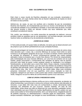 XXXI - OS ESPÍRITOS DA TERRA
Está cheio o vosso mundo de Espíritos atrasados em sua evolução, encarnados e
desencarnados, em cujas mentes ainda não se fixaram nitidamente as noções do dever
em todos os seus prismas.
Admirai-vos, às vezes, os que vos acolheis sob a bandeira da paz da consoladora
Doutrina dos Espíritos, da incompreensão que lavra no mundo e da teimosia de muitas
consciências rebeldes à luz e refratárias à Verdade; a Terra está cheia de dores, oriundas
dos abusos levados a efeito por elevado número dos seus habitantes que, aliás,
constituem considerável maioria.
Vós, porém, que estudais e vos sentis possuídos da aspiração de melhorar, procurai
ponderar todas as questões que se vos apresentem, com acurada atenção, procurando
resolver todos os problemas à luz de esclarecido entendimento.
ESPÍRITOS DA TERRA
A Terra está povoada, em quase todas as latitudes, de seres que se desenvolveram com
ela própria e que se afinam perfeitamente às suas condições fluídicas.
Pequena percentagem de homens é constituída de elementos espirituais de outros orbes
mais elevados que o vosso; dai, a enorme diferença de avanço moral entre os seres
humanos e os abnegados apóstolos da luz que, em todos os tempos, tentam clarear-lhes
as estradas do progresso. É comum conhecerem-se pessoas que nutrem perfeita
adoração a todos os prazeres que o mundo lhes oferece. Por minuto de voluptuosidade,
pela contemplação dos seus haveres efêmeros, por uma hora de contacto com as suas
ilusões, jamais procurariam o conhecimento das verdades da eterna vida do espírito;
procuram toda casta de gozos, evitam qualquer estudo ou meditação e se entregam,
freneticamente, ao bem-estar que a carne lhes oferta. Essas criaturas, invariavelmente,
são espíritos estritamente terrenos, que não saem dos âmbitos da existência mesquinha
do planeta; esta afirmação, porém, não implica, de modo geral, a origem desses seres em
vosso próprio orbe, mas, sim, a verdade de que muitos deles, pelas suas condições
psíquicas, mereceram viver em sua superfície, como prova, expiação ou meio de
progresso. Apegam-se com fervor a tudo quanto seja carnal e experimentam o pavor da
morte, inseguros na sua fé e falhos de conhecimentos quanto à sua vida futura.
COMO SE OPERA O PROGRESSO GERAL
O progresso espiritual dessas criaturas verifica-se com a vinda incessante, ao planeta, de
almas esclarecidas, que já tiveram a ventura de conhecer outros planos mais elevados do
Universo, e que deles vêm mais ricas em conhecimento e virtude, derramando lições
preciosas nos ambientes em que encarnam. Quando notardes, em meio de uma
coletividade, certas almas que dela se distanciam por suas elevadas qualidades morais,
mais adiantadas que seus irmãos em noções dignificadoras do espírito, podeis crer que
esses seres estão na Terra temporariamente, isto é, por tempo breve, resgatando desvios
de pretérito longínquo ou desempenhando o elevado papel de missionários. Trazem
sempre exemplos nobilitantes, que obrigam os seus semelhantes à imitação ou realizam
 