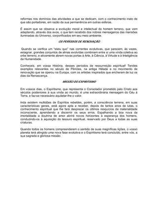 reformas nos domínios das atividades a que se dedicam, com o conhecimento inato de
que são portadores, em razão da sua permanência em outras esferas.
É assim que se observa a evolução moral e intelectual do homem terreno, que vem
adaptando, através dos evos, o que tem recebido dos nobres mensageiros das mansões
iluminadas do Universo, corporificados em seu meio ambiente.
OS PERÍODOS DE RENOVAÇÃO
Quando se verifica um “statu quo” nas correntes evolutivas, que parecem, às vezes,
estagnar, grandes conjuntos de almas evolvidas combinam entre si uma vinda coletiva ao
orbe terreno, e ativamente abrem novas portas à Arte, à Ciência, à Virtude e à Inteligência
da Humanidade.
Conheceis, em vossa História, desses períodos de ressurreição espiritual! Tendes
exemplos relevantes no século de Péricles, na antiga Hélade e no movimento de
renovação que se operou na Europa, com os artistas inspirados que encheram de luz os
dias da Renascença.
MISSÃO DO ESPIRITISMO
Em vossos dias, o Espiritismo, que representa o Consolador prometido pelo Cristo aos
séculos posteriores à sua vinda ao mundo, é uma extraordinária mensagem do Céu à
Terra, e faz-se necessário aquilatar-lhe o valor.
Inda existem multidões de Espíritos rebeldes, porém, a consciência terrena, em suas
características gerais, está agora apta a receber, depois de tantos anos de lutas, o
conhecimento espiritual que lhe fará desprezar os últimos resquícios da materialidade
inconsciente, aprendendo a discernir os seus erros. Espalhando a boa nova da
imortalidade a doutrina de amor abrirá novos horizontes à esperança dos homens,
conduzindo-os à aquisição do tesouro espiritual, reservado por Deus a todas as suas
criaturas.
Quando todos os homens compreenderem o sentido de suas magníficas lições, o vosso
planeta terá atingido uma nova fase evolutiva e o Espiritismo terá concluído, entre vós, a
sua sagrada e gloriosa missão.
 