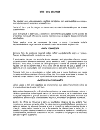 XXXII - DOS DESTINOS
Não poucas vezes vos preocupais, nas lides planetárias, com as provações necessárias,
que julgais excessivas para as vossas forças.
Crede! O fardo que faz vergar os vossos ombros não é demasiado para as vossas
possibilidades.
Deus tudo prevê e, sobretudo, a escolha de semelhantes provações é uma questão de
preferência individual; é freqüente a vossa incompreensão a respeito desse ensinamento
espiritualista.
Estais, porém, entre as masmorras da carne, a vossa consciência limitada
freqüentemente se nega a encarar a luz em todos os seus divinos resplendores.
A VIDA VERDADEIRA
Somente fora da existência material podeis refletir acertadamente sobre a verdade.
Apenas a vida espiritual é verdadeira e eterna.
E estais certos de que, com a satisfação dos menores caprichos sobre a face do mundo,
poderíeis adquirir elementos meritórios para a existência real? O gozo reiterado não vos
enlaçaria, mais ainda, na trama da carne passageira? Sabeis se poderíeis suportar a
riqueza sem os desregramentos, a mesa lauta sem os desvios da gula, a posse sem o
egoísmo, o bem-estar próprio com o interesse caridoso pela sorte dos outros seres?
Ponderai tudo isso e descobrireis o motivo pelo qual a quase totalidade dos seres
humanos escolheu o cenário obscuro e triste das dores para argamassar o tesouro de
suas felicidades imorredouras e o patrimônio de suas aquisições espirituais.
A ESCOLHA DAS PROVAÇÕES
Várias vezes já têm sido repetidos os ensinamentos que estou transmitindo sobre as
provações terrenas de cada indivíduo.
Muito antes da encarnação, o Espírito faz o cômputo de suas possibilidades, estuda o
caminho que melhor se lhe afigura na luta da perfectibilidade e, de acordo com as suas
vocações e segundo o grau de evolução já alcançado, escolhe, em plena posse de sua
consciência, a estrada que se lhe desenha no porvir, fecunda de progressos espirituais.
Dentro do infinito do Universo e com as faculdades integrais do seu próprio “eu”,
reconhece a alma que somente a luta lhe oferta inúmeras possibilidades de evolução, em
todos os setores da atividade humana; e, dai, a preferência pelos ambientes de dor e
privação, abençoados corretivos que a Providência lhe oferece para a redenção do
passado ou para o desenvolvimento das suas forças latentes e imprecisas; cada Espírito,
voluntariamente, escolhe as suas sendas futuras, conforme o seu progresso e de acordo
com os desígnios superiores.
 