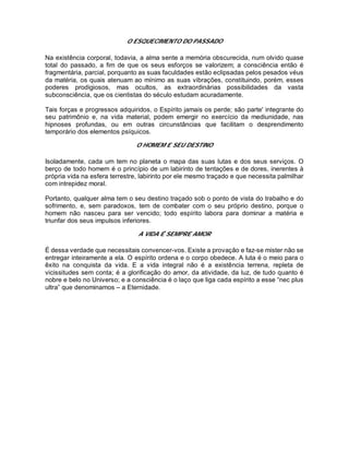 O ESQUECIMENTO DO PASSADO
Na existência corporal, todavia, a alma sente a memória obscurecida, num olvido quase
total do passado, a fim de que os seus esforços se valorizem; a consciência então é
fragmentária, parcial, porquanto as suas faculdades estão eclipsadas pelos pesados véus
da matéria, os quais atenuam ao mínimo as suas vibrações, constituindo, porém, esses
poderes prodigiosos, mas ocultos, as extraordinárias possibilidades da vasta
subconsciência, que os cientistas do século estudam acuradamente.
Tais forças e progressos adquiridos, o Espírito jamais os perde; são parte' integrante do
seu patrimônio e, na vida material, podem emergir no exercício da mediunidade, nas
hipnoses profundas, ou em outras circunstâncias que facilitam o desprendimento
temporário dos elementos psíquicos.
O HOMEM E SEU DESTINO
Isoladamente, cada um tem no planeta o mapa das suas lutas e dos seus serviços. O
berço de todo homem é o princípio de um labirinto de tentações e de dores, inerentes à
própria vida na esfera terrestre, labirinto por ele mesmo traçado e que necessita palmilhar
com intrepidez moral.
Portanto, qualquer alma tem o seu destino traçado sob o ponto de vista do trabalho e do
sofrimento, e, sem paradoxos, tem de combater com o seu próprio destino, porque o
homem não nasceu para ser vencido; todo espírito labora para dominar a matéria e
triunfar dos seus impulsos inferiores.
A VIDA É SEMPRE AMOR
É dessa verdade que necessitais convencer-vos. Existe a provação e faz-se mister não se
entregar inteiramente a ela. O espírito ordena e o corpo obedece. A luta é o meio para o
êxito na conquista da vida. E a vida integral não é a existência terrena, repleta de
vicissitudes sem conta; é a glorificação do amor, da atividade, da luz, de tudo quanto é
nobre e belo no Universo; e a consciência é o laço que liga cada espírito a esse “nec plus
ultra” que denominamos – a Eternidade.
 