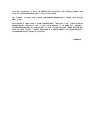 orbe tem, igualmente, o dever de melhorar-se, avançando, pelo aperfeiçoamento das
suas leis, para um estágio superior, no quadro universal.
Os homens, portanto, não devem permanecer embevecidos, diante das nossas
descrições.
O essencial é meter mãos à obra, aperfeiçoando, cada qual, o seu próprio coração
primeiramente, afinando-o com a lição de humildade e de amor do Evangelho,
transformando em seguida os seus lares, as suas cidades e os seus países, a fim de que
tudo na Terra respire a mesma felicidade e a mesma beleza dos orbes elevados,
conforme as nossas narrativas do Infinito.
EMMANUEL
 