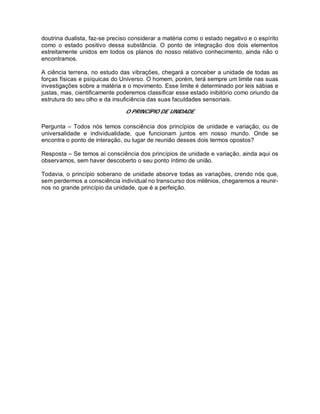 doutrina dualista, faz-se preciso considerar a matéria como o estado negativo e o espírito
como o estado positivo dessa substância. O ponto de integração dos dois elementos
estreitamente unidos em todos os planos do nosso relativo conhecimento, ainda não o
encontramos.
A ciência terrena, no estudo das vibrações, chegará a conceber a unidade de todas as
forças físicas e psíquicas do Universo. O homem, porém, terá sempre um limite nas suas
investigações sobre a matéria e o movimento. Esse limite é determinado por leis sábias e
justas, mas, cientificamente poderemos classificar esse estado inibitório como oriundo da
estrutura do seu olho e da insuficiência das suas faculdades sensoriais.
O PRINCÍPIO DE UNIDADE
Pergunta – Todos nós temos consciência dos princípios de unidade e variação, ou de
universalidade e individualidade, que funcionam juntos em nosso mundo. Onde se
encontra o ponto de interação, ou lugar de reunião desses dois termos opostos?
Resposta – Se temos aí consciência dos princípios de unidade e variação, ainda aqui os
observamos, sem haver descoberto o seu ponto íntimo de união.
Todavia, o princípio soberano de unidade absorve todas as variações, crendo nós que,
sem perdermos a consciência individual no transcurso dos milênios, chegaremos a reunir-
nos no grande princípio da unidade, que é a perfeição.
 