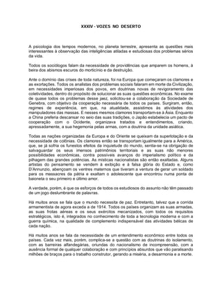 XXXIV - VOZES NO DESERTO
A psicologia dos tempos modernos, no planeta terrestre, apresenta as questões mais
interessantes à observação das inteligências atiladas e estudiosas dos problemas sérios
da vida.
Todos os sociólogos falam da necessidade de providências que amparem os homens, à
beira dos abismos escuros do morticínio e da destruição.
Ante o domínio das crises de toda natureza, foi na Europa que começaram os clamores e
as exortações. Todos os analistas dos problemas sociais falaram em morte da Civilização,
em necessidades imperiosas dos povos, em doutrinas novas de revigoramento das
coletividades, dentro do propósito de solucionar as suas questões econômicas. No exame
de quase todos os problemas desse jaez, solicitou-se a colaboração da Sociedade de
Genebra, com objetivo da cooperação necessária de todos os países. Surgiram, então,
regimes de experiência, em que, na atualidade, assistimos às atividades dos
manipuladores das massas. E nesses mesmos clamores transportam-se à Ásia. Enquanto
a China preferia descansar no seio das suas tradições, o Japão estabelecia um pacto de
cooperação com o Ocidente, organizava tratados e entendimentos, criando,
apressadamente, a sua hegemonia pelas armas, com a doutrina da unidade asiática.
Todas as nações organizadas da Europa e do Oriente se queixam da superlotação e da
necessidade de colônias. Os clamores então se transportam igualmente para a América,
que, se já sofria os funestos efeitos da inquietude do mundo, sentia-se na obrigação de
salvaguardar os seus imensos patrimônios territoriais e as suas não menores
possibilidades econômicas, contra possíveis avanços do imperialismo político e da
pilhagem das grandes potências. As místicas nacionalistas são então exaltadas. Alguns
artistas do pensamento se vendem à exibição e à falsa glória do Estado e, como
D’Annunzio, abençoam os ventres maternos que tiveram a ventura de gerar um soldado
para os massacres da pátria e exaltam o adolescente que encontrou numa ponta de
baioneta o seu primeiro e último amor.
A verdade, porém, é que os esforços de todos os estudiosos do assunto não têm passado
de um jogo deslumbrante de palavras.
Há muitos anos se fala que o mundo necessita de paz. Entretanto, talvez que a corrida
armamentista de agora exceda a de 1914. Todos os países organizam as suas armadas,
as suas frotas aéreas e os seus exércitos mecanizados, com todos os requisitos
estratégicos, isto é, integrados no conhecimento de toda a tecnologia moderna e com a
guerra química, na qualidade de complemento indispensável das atividades bélicas de
cada nação.
Há muitos anos se fala da necessidade de um entendimento econômico entre todos os
países. Cada vez mais, porém, complica-se a questão com as doutrinas do isolamento,
com as barreiras alfandegárias, oriundas do nacionalismo de incompreensão, com a
ausência formal de qualquer colaboração e com princípios absurdos que vão paralisando
milhões de braços para o trabalho construtor, gerando a miséria, a desarmonia e a morte.
 