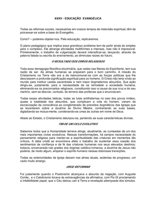XXXV - EDUCAÇÃO EVANGÉLICA
Todas as reformas sociais, necessárias em vossos tempos de indecisão espiritual, têm de
processar-se sobre a base do Evangelho.
Como? – podereis objetar-nos. Pela educação, replicaremos.
O plano pedagógico que implica esse grandioso problema tem de partir ainda do simples
para o complexo. Ele abrange atividades multiformes e imensas, mas não é impossível.
Primeiramente, o trabalho de vulgarização deverá intensificar-se, lançando, através da
palavra falada ou escrita do ensinamento, as diminutas raízes do futuro.
O RESULTADO DOS ERROS RELIGIOSOS
Toda essa demagogia filosófico-doutrinária, que vedes nas fileiras do Espiritismo, tem sua
razão de ser. As almas humanas se preparam para o bom caminho. A missão do
Cristianismo na Terra não era a de mancomunar-se com as forças políticas que lhe
desviassem a profunda significação espiritual para os homens. O Cristo não teria vindo ao
mundo para instituir castas sacerdotais e nem impor dogmatismos absurdos. Sua ação
dirigiu-se, justamente, para a necessidade de se remodelar a sociedade humana,
eliminando-se os preconceitos religiosos, constituindo isso a causa da sua cruz e do seu
martírio, sem se desviar, contudo, do terreno das profecias que o anunciavam.
Todas essas atividades bélicas, todas as lutas antifraternas no seio dos povos irmãos,
quase a totalidade dos absurdos, que complicam a vida do homem, vieram da
escravização da consciência ao conglomerado de preceitos dogmáticos das Igrejas que
se levantaram sobre a doutrina do Divino Mestre, contrariando as suas bases,
digladiando-se mutua-mente, condenando-se umas às outras em nome de Deus.
Aliado ao Estado, o Cristianismo deturpou-se, perdendo as suas características divinas.
FIM DE UM CICLO EVOLUTIVO
Sabemos todos que a Humanidade terrena atinge, atualmente, as cumeadas de um dos
mais importantes ciclos evolutivos. Nessas transformações, há sempre necessidade do
pensamento religioso para manter-se a espiritualidade das criaturas em momentos tão
críticos. A idéia cristã se encontrava afeto o trabalho de sustentar essa coesão dos
sentimentos de confiança e de fé das criaturas humanas nos seus elevados destinos;
todavia, encarcerada nas grades dos dogmas católico-romanos, a doutrina de Jesus não
poderia, de modo algum, amparar o espírito humano nessas dolorosas transições.
Todas as exterioridades da Igreja deixam nas almas atuais, sedentas de progresso, um
vazio muito amargo.
URGE REFORMAR
Foi justamente quando o Positivismo alcançava o absurdo da negação, com Auguste
Comte., e o Catolicismo tocava às extravagâncias da afirmativa, com Pio IX proclamando
a infalibilidade papal, que o Céu deixou cair à Terra a revelação abençoada dos túmulos.
 