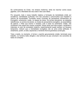 Os continuadores do Cristo, nos tempos modernos, terão de marchar contra esses
gigantes, com a liberdade dos seus atas e das suas idéias.
Por enquanto, todo o nosso trabalho objetiva a formação da mentalidade cristã, por
excelência, mentalidade purificada, livre dos preceitos e preconceitos que impedem a
marcha da Humanidade. Formadas essas correntes de pensadores esclarecidos do
Evangelho, entraremos, então, no ataque às obras. Os jornais educativos, as estações
radiofônicas, os centros de estudo, os clubes do pensamento evangélico, as assembléias
da palavra, o filme que ensina e moraliza, tudo à base do sentimento cristão, não
constituem uma utopia dos nossos corações. Essas obras que hoje surgem, vacilantes e
indecisas no seio da sociedade moderna, experimentando quase sempre um fracasso
temporário, indicam que a mentalidade evangélica não se acha ainda edificada. A
andaimaria, porém, ai está, esperando o momento final da grandiosa construção.
Toda a tarefa, no momento, é formar o espírito genuinamente cristão; terminado esse
trabalho, os homens terão atingido o dia luminoso da paz universal e da concórdia de
todos os corações.
 