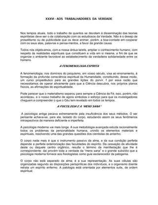 XXXVI - AOS TRABALHADORES DA VERDADE
Nos tempos atuais, todo o trabalho de quantos se devotam à disseminação das teorias
espiritistas deve ser o de colaboração com os estudiosos da Verdade. Não é o desejo de
proselitismo ou de publicidade que os deve animar, porém, a boa-vontade em cooperar
com os seus atas, palavras e pensa-mentos, a favor da grande causa.
Todos nós objetivamos, com a nossa árdua tarefa, ampliar o conhecimento humano, com
respeito às realidades espirituais que constituem a vida em si mesma, a fim de que se
organize o ambiente favorável ao estabelecimento da verdadeira solidariedade entre os
homens.
A FENOMENOLOGIA ESPÍRITA
A fenomenologia, nos domínios do psiquismo, em vosso século, visa ao ensinamento, à
formação da profunda consciência espiritual da Humanidade, constituindo, desse modo,
um curso propedêutico para as grandes lições do porvir. f por essa razão que
necessitamos de operar ativamente para que a Ciência descubra, nos próprios planos
físicos, as afirmações de espiritualidade.
Pode parecer que o materialismo separou para sempre a Ciência da Fé; isso, porém, não
aconteceu, e o nosso trabalho de agora simboliza o esforço para que os investigadores
cheguem a compreender o que o Céu tem revelado em todos os tempos.
A PSICOLOGIA E A “MENS SANA”
A psicologia antiga pecava extremamente pela insuficiência dos seus métodos. O ser
pensante achava-se, para ela, isolado do corpo, estudando assim os seus fenômenos
introspectivos de maneira deficiente e imperfeita.
A psicologia moderna vai mais longe. A sua metodologia avançada estuda racionalmente
todos os problemas da personalidade humana, unindo os elementos materiais e
espirituais, resolvendo uma das grandes questões dos cientistas de antanho.
O corpo nada mais é que o instrumento passivo da alma, e da sua condição perfeita
depende a perfeita exteriorização das faculdades do espírito. Da cessação da atividade
deste ou daquele centro orgânico, resulta o término da manifestação que lhe é
correspondente: dai provém toda a verdade da “mens sana” e o grande subsídio que a
psicologia moderna fornece aos fisiologistas como guia esclarecedor da patogenia.
O corpo não está separado da alma; é a sua representação. As suas células são
organizadas segundo as disposições perispiriticas dos indivíduos, e o organismo doente
retrata um espírito enfermo. A patologia está orientada por elementos sutis, de ordem
espiritual.
 