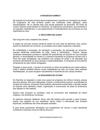 O PROGRESSO ANÍMICO
Os porquês da evolução anímica devem impressionar a quantos se consagram ao estudo.
Os progressos da vida terrestre podem ser verificados pelos geólogos, pelos
antropologistas. Há no planeta toda uma escala grandiosa de ascensão. No fundo de
vossos oceanos ainda existem os infusórios, os organismos unicelulares, que remontam a
um passado multimilenário e cujo aparecimento é contemporâneo dos princípios da vida
organizada do orbe.
A TRAJETÓRIA DAS ALMAS
Que longa tem sido a trajetória das almas!...
A origem do princípio anímico perde-se dentro de uma noite de labirintos; tudo, porém,
dentro do dinamismo do Universo, se encadeia numa ordem equânime e absoluta.
Da irritabilidade à sensação, da sensação à percepção, da percepção ao raciocínio,
quantas distâncias preenchidas de lutas, dores e sofrimentos!... Todavia, desses
combates necessários promana o cabedal de experiências do Espírito em sua evolução
gloriosa. A racionalidade do homem é a suprema expressão do progresso anímico que a
Terra lhe pode prodigalizar; ela simboliza uma auréola de poder e de liberdade que
aumenta naturalmente os seus deveres e responsabilidades. A conquista do livre-arbítrio
compreende as mais nobres obrigações.
Chegado a esse ponto, o homem se encontra no limiar da existência em outras esferas,
onde a matéria rarefeita oferece novas modalidades de vida, em outras mais sublimes
manifestações, as quais escapam naturalmente à insuficiência dos vossos sentidos.
AS REALIDADES DO FUTURO
Os Espíritos se regozijam a cada novo passo de progresso da ciência humana, porque
dos seus labores, das suas dedicações, brotará o conhecimento superior, que felicitará os
núcleos de criaturas, porquanto ficará patente, plenamente evidenciada, a grande missão
do Espírito como elemento criador, organizador e conservador de todos os fenômenos
que regulam a vida material.
Quanto mais avançam os cientistas, mais se convencem das realidades de ordem
subjetiva, nos fenômenos universais.
As palavras natureza, fatalismo, tônus vital não bastam para elucidar a alma humana,
quanto aos enigmas da sua existência: faz-se mister a intervenção das sínteses
espirituais, reveladoras das mais elevadas verdades.
É para essas grandiosas afirmações que trabalhamos em comum, e esse desiderato
constituirá a luminosa coroa da Ciência do porvir.
http://livroespirita.4shared.com/
 