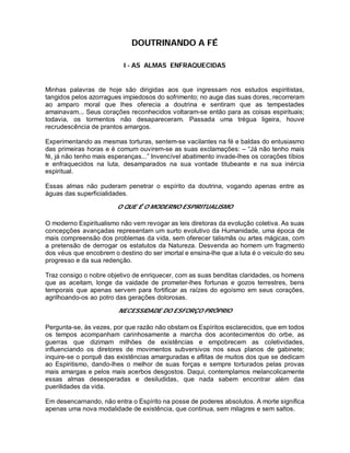 DOUTRINANDO A FÉ
I - AS ALMAS ENFRAQUECIDAS
Minhas palavras de hoje são dirigidas aos que ingressam nos estudos espiritistas,
tangidos pelos azorragues impiedosos do sofrimento; no auge das suas dores, recorreram
ao amparo moral que lhes oferecia a doutrina e sentiram que as tempestades
amainavam... Seus corações reconhecidos voltaram-se então para as coisas espirituais;
todavia, os tormentos não desapareceram. Passada uma trégua ligeira, houve
recrudescência de prantos amargos.
Experimentando as mesmas torturas, sentem-se vacilantes na fé e baldas do entusiasmo
das primeiras horas e é comum ouvirem-se as suas exclamações: – “Já não tenho mais
fé, já não tenho mais esperanças...” Invencível abatimento invade-lhes os corações tíbios
e enfraquecidos na luta, desamparados na sua vontade titubeante e na sua inércia
espiritual.
Essas almas não puderam penetrar o espírito da doutrina, vogando apenas entre as
águas das superficialidades.
O QUE É O MODERNO ESPIRITUALISMO
O moderno Espiritualismo não vem revogar as leis diretoras da evolução coletiva. As suas
concepções avançadas representam um surto evolutivo da Humanidade, uma época de
mais compreensão dos problemas da vida, sem oferecer talismãs ou artes mágicas, com
a pretensão de derrogar os estatutos da Natureza. Desvenda ao homem um fragmento
dos véus que encobrem o destino do ser imortal e ensina-lhe que a luta é o veiculo do seu
progresso e da sua redenção.
Traz consigo o nobre objetivo de enriquecer, com as suas benditas claridades, os homens
que as aceitam, longe da vaidade de prometer-lhes fortunas e gozos terrestres, bens
temporais que apenas servem para fortificar as raízes do egoísmo em seus corações,
agrilhoando-os ao potro das gerações dolorosas.
NECESSIDADE DO ESFORÇO PRÓPRIO
Pergunta-se, às vezes, por que razão não obstam os Espíritos esclarecidos, que em todos
os tempos acompanham carinhosamente a marcha dos acontecimentos do orbe, as
guerras que dizimam milhões de existências e empobrecem as coletividades,
influenciando os diretores de movimentos subversivos nos seus planos de gabinete;
inquire-se o porquê das existências amarguradas e aflitas de muitos dos que se dedicam
ao Espiritismo, dando-lhes o melhor de suas forças e sempre torturados pelas provas
mais amargas e pelos mais acerbos desgostos. Daqui, contemplamos melancolicamente
essas almas desesperadas e desiludidas, que nada sabem encontrar além das
puerilidades da vida.
Em desencarnando, não entra o Espírito na posse de poderes absolutos. A morte significa
apenas uma nova modalidade de existência, que continua, sem milagres e sem saltos.
 