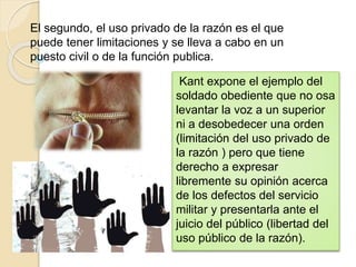 El segundo, el uso privado de la razón es el que
puede tener limitaciones y se lleva a cabo en un
puesto civil o de la función publica.
Kant expone el ejemplo del
soldado obediente que no osa
levantar la voz a un superior
ni a desobedecer una orden
(limitación del uso privado de
la razón ) pero que tiene
derecho a expresar
libremente su opinión acerca
de los defectos del servicio
militar y presentarla ante el
juicio del público (libertad del
uso público de la razón).
 