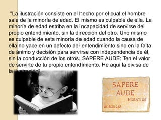 "La ilustración consiste en el hecho por el cual el hombre
sale de la minoría de edad. El mismo es culpable de ella. La
minoría de edad estriba en la incapacidad de servirse del
propio entendimiento, sin la dirección del otro. Uno mismo
es culpable de esta minoría de edad cuando la causa de
ella no yace en un defecto del entendimiento sino en la falta
de ánimo y decisión para servirse con independencia de él,
sin la conducción de los otros. SAPERE AUDE: Ten el valor
de servirte de tu propio entendimiento. He aquí la divisa de
la ilustración"
 