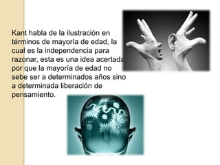 Kant habla de la ilustración en
términos de mayoría de edad, la
cual es la independencia para
razonar, esta es una idea acertada,
por que la mayoría de edad no
sebe ser a determinados años sino
a determinada liberación de
pensamiento.
 