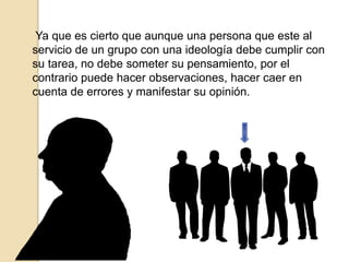 Ya que es cierto que aunque una persona que este al
servicio de un grupo con una ideología debe cumplir con
su tarea, no debe someter su pensamiento, por el
contrario puede hacer observaciones, hacer caer en
cuenta de errores y manifestar su opinión.
 