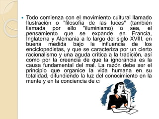  Todo comienza con el movimiento cultural llamado
Ilustración o "filosofía de las luces" (también
llamada por ello "iluminismo) o sea, el
pensamiento que se expande en Francia,
Inglaterra y Alemania a lo largo del siglo XVIII, en
buena medida bajo la influencia de los
enciclopedistas, y que se caracteriza por un cierto
racionalismo y una aguda crítica a la tradición, así
como por la creencia de que la ignorancia es la
causa fundamental del mal. La razón debe ser el
principio que organice la vida humana en su
totalidad, difundiendo la luz del conocimiento en la
mente y en la conciencia de cada individuo.
 