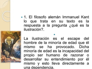  1. El filosofo alemán Immanuel Kant
lo que trata en su texto es la
respuesta a la pregunta ¿qué es la
ilustración?.

La ilustración es el escape del
hombre de la minoría de edad que él
mismo se ha provocado. Dicha
minoría de edad es la incapacidad del
propio ser humano de razonar o
desarrollar su entendimiento por él
mismo y esto lleva directamente a
una dependencia.
 