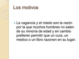 Los motivos
 La vagancia y el miedo son la razón
por la que muchos hombres no salen
de su minoría de edad y en cambio
prefieren permitir que un cura, un
medico o un libro razonen en su lugar.
 