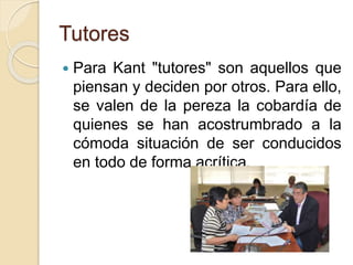 Tutores
 Para Kant "tutores" son aquellos que
piensan y deciden por otros. Para ello,
se valen de la pereza la cobardía de
quienes se han acostrumbrado a la
cómoda situación de ser conducidos
en todo de forma acrítica.
 