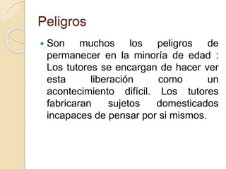 Peligros
 Son muchos los peligros de
permanecer en la minoría de edad :
Los tutores se encargan de hacer ver
esta liberación como un
acontecimiento difícil. Los tutores
fabricaran sujetos domesticados
incapaces de pensar por si mismos.
 