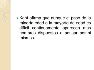  Kant afirma que aunque el paso de la
minoría edad a la mayoría de edad es
difícil continuamente aparecen mas
hombres dispuestos a pensar por si
mismos.
 
