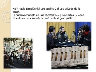 Kant habla también del uso publico y el uso privado de la
razón.
El primero consiste en una libertad total y sin limites, sucede
cuando se hace uso de la razón ante el gran publico.
 